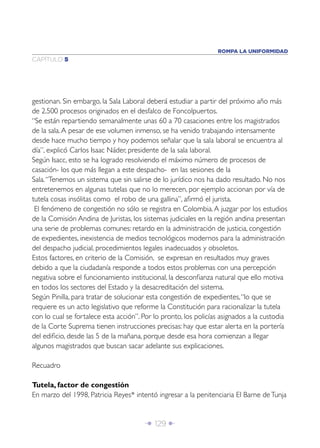 Î 129 ∂
CAPÍTULO 5
ROMPA LA UNIFORMIDAD
gestionan. Sin embargo, la Sala Laboral deberá estudiar a partir del próximo año más
de 2.500 procesos originados en el desfalco de Foncolpuertos.
“Se están repartiendo semanalmente unas 60 a 70 casaciones entre los magistrados
de la sala.A pesar de ese volumen inmenso, se ha venido trabajando intensamente
desde hace mucho tiempo y hoy podemos señalar que la sala laboral se encuentra al
día”, explicó Carlos Isaac Náder, presidente de la sala laboral.
Según Isacc, esto se ha logrado resolviendo el máximo número de procesos de
casación- los que más llegan a este despacho- en las sesiones de la
Sala.“Tenemos un sistema que sin salirse de lo jurídico nos ha dado resultado. No nos
entretenemos en algunas tutelas que no lo merecen, por ejemplo accionan por vía de
tutela cosas insólitas como el robo de una gallina”, aﬁrmó el jurista.
El fenómeno de congestión no sólo se registra en Colombia.A juzgar por los estudios
de la Comisión Andina de Juristas, los sistemas judiciales en la región andina presentan
una serie de problemas comunes: retardo en la administración de justicia, congestión
de expedientes, inexistencia de medios tecnológicos modernos para la administración
del despacho judicial, procedimientos legales inadecuados y obsoletos.
Estos factores, en criterio de la Comisión, se expresan en resultados muy graves
debido a que la ciudadanía responde a todos estos problemas con una percepción
negativa sobre el funcionamiento institucional, la desconﬁanza natural que ello motiva
en todos los sectores del Estado y la desacreditación del sistema.
Según Pinilla, para tratar de solucionar esta congestión de expedientes,“lo que se
requiere es un acto legislativo que reforme la Constitución para racionalizar la tutela
con lo cual se fortalece esta acción”. Por lo pronto, los policías asignados a la custodia
de la Corte Suprema tienen instrucciones precisas: hay que estar alerta en la portería
del ediﬁcio, desde las 5 de la mañana, porque desde esa hora comienzan a llegar
algunos magistrados que buscan sacar adelante sus explicaciones.
Recuadro
Tutela, factor de congestión
En marzo del 1998, Patricia Reyes* intentó ingresar a la penitenciaria El Barne deTunja
 