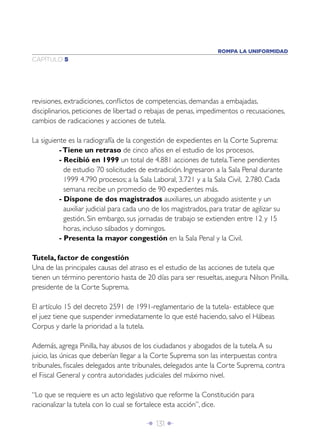 Î 131 ∂
CAPÍTULO 5
ROMPA LA UNIFORMIDAD
revisiones, extradiciones, conﬂictos de competencias, demandas a embajadas,
disciplinarios, peticiones de libertad o rebajas de penas, impedimentos o recusaciones,
cambios de radicaciones y acciones de tutela.
La siguiente es la radiografía de la congestión de expedientes en la Corte Suprema:
-Tiene un retraso de cinco años en el estudio de los procesos.
- Recibió en 1999 un total de 4.881 acciones de tutela.Tiene pendientes
de estudio 70 solicitudes de extradición. Ingresaron a la Sala Penal durante
1999 4.790 procesos; a la Sala Laboral, 3.721 y a la Sala Civil, 2.780. Cada
semana recibe un promedio de 90 expedientes más.
- Dispone de dos magistrados auxiliares, un abogado asistente y un
auxiliar judicial para cada uno de los magistrados, para tratar de agilizar su
gestión. Sin embargo, sus jornadas de trabajo se extienden entre 12 y 15
horas, incluso sábados y domingos.
- Presenta la mayor congestión en la Sala Penal y la Civil.
Tutela, factor de congestión
Una de las principales causas del atraso es el estudio de las acciones de tutela que
tienen un término perentorio hasta de 20 días para ser resueltas, asegura Nilson Pinilla,
presidente de la Corte Suprema.
El artículo 15 del decreto 2591 de 1991-reglamentario de la tutela- establece que
el juez tiene que suspender inmediatamente lo que esté haciendo, salvo el Hábeas
Corpus y darle la prioridad a la tutela.
Además, agrega Pinilla, hay abusos de los ciudadanos y abogados de la tutela.A su
juicio, las únicas que deberían llegar a la Corte Suprema son las interpuestas contra
tribunales, ﬁscales delegados ante tribunales, delegados ante la Corte Suprema, contra
el Fiscal General y contra autoridades judiciales del máximo nivel.
“Lo que se requiere es un acto legislativo que reforme la Constitución para
racionalizar la tutela con lo cual se fortalece esta acción”, dice.
 
