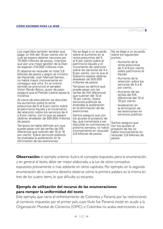 Î 140 ∂
CAPÍTULO 5
CÓMO ESCRIBIR PARA LA WEB
Los cigarrillos también tendrán que
pagar un IVA del 16 por ciento con lo
cual se espera obtener recursos por
70.000 millones de pesos, mientras
que por una mejor gestión de la Dian
se esperan 216.000 millones más.
El objetivo es recaudar en total 3,8
billones de pesos y según el ministro
de Hacienda, Juan Manuel Santos,
no habrá mayor inconveniente en
conseguir esa cifra. En el mismo
sentido se pronunció el senador
Víctor Renán Barco, quien de paso
aseguró que el Partido Liberal apoya la
iniciativa.
Al cierre de esta edición se discutían
los aumentos sobre la renta
presuntiva del 5 al 6 por ciento sobre
el patrimonio líquido y el incremento
de retención sobre los servicios de 4
a 8 por ciento, con lo que se espera
obtener alrededor de 500.000 millones
de pesos.
Tampoco se había deﬁnido aún que
puede pasar con las tarifas de IVA
diferencial que subirían del 10 al 16
por ciento. Sobre servicios públicos
se analizaba la aceleración en la
eliminación de las exenciones.
No se llegó a un acuerdo
sobre el aumento en la
renta presuntiva del 5
al 6 por ciento sobre el
patrimonio líquido y el
incremento de retención
sobre los servicios de 4 a
8 por ciento, con lo que el
Gobierno espera obtener
alrededor de 500.000
millones de pesos.
Tampoco se deﬁnió qué
puede pasar con las
tarifas de IVA diferencial
que subirían del 10 al
16 por ciento. Sobre
servicios públicos se
analizaba la aceleración
en la eliminación de las
exenciones.
Santos aseguró que con
los ajustes al proyecto de
ley, que comenzará a ser
discutido en comisiones la
próxima semana, no habrá
inconveniente en recaudar
3,8 billones de pesos.
No se llegó a un acuerdo
sobre los siguientes
puntos:
- Aumento de la
renta presuntiva
de 5 al 6 por ciento
sobre patrimonio el
líquido.
- Aumento de la
retención sobre los
servicios de 4 a 8
por ciento.
- Aumento de las
tarifas del IVA
diferencial del 10 al
16 por ciento.
- Aceleración en
la eliminación de
las exenciones en
servicios públicos.
Santos aseguró que
con los ajustes al
proyecto de ley no
habrá inconveniente en
recaudar 3,8 billones de
pesos.
Observación: el ejemplo anterior ilustra el concepto expuesto, pero la enumeración,
y en general el texto, debe ser mejor elaborada, a la luz de otros conceptos
expuestos previamente o más adelante en otros capítulos. Por ejemplo, en la segunda
enumeración de la columna derecha observe cómo la primera palabra es la misma en
tres de los cuatro items, lo que diﬁculta su escaneo.
Ejemplo de utilización del recurso de las enumeraciones
para romper la uniformidad del texto
Este ejemplo, que narra el enfrentamiento de Colombia y Panamá por las restricciones
al comercio impuestas por el primer país, cuyo título fue ‘Panamá insiste en acudir a la
Organización Mundial de Comercio (OMC) si Colombia no acaba restricciones a sus
 
