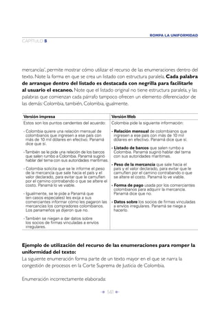 Î 141 ∂
CAPÍTULO 5
ROMPA LA UNIFORMIDAD
mercancías’, permite mostrar cómo utilizar el recurso de las enumeraciones dentro del
texto. Note la forma en que se crea un listado con estructura paralela. Cada palabra
de arranque dentro del listado es destacada con negrilla para facilitarle
al usuario el escaneo. Note que el listado original no tiene estructura paralela, y las
palabras que comienzan cada párrafo tampoco ofrecen un elemento diferenciador de
las demás: Colombia, también, Colombia, igualmente.
Versión impresa Versión Web
Estos son los puntos candentes del acuerdo:
- Colombia quiere una relación mensual de
colombianos que ingresen a ese país con
más de 10 mil dólares en efectivo. Panamá
dice que sí.
-También se le pide una relación de los barcos
que salen rumbo a Colombia. Panamá sugirió
hablar del tema con sus autoridades marítimas.
- Colombia solicita que se le informe el peso
de la mercancía que sale hacia el país y el
valor declarado, para evitar que le camuﬂen
por el camino contrabando o que se altere el
costo. Panamá lo ve viable.
- Igualmente, se le pide a Panamá que
(en casos especiales) les exija a sus
comerciantes informar cómo les pagaron las
mercancías los compradores colombianos.
Los panameños ya dijeron que no.
- También se niegan a dar datos sobre
los socios de ﬁrmas vinculadas a envíos
irregulares.
Colombia pide la siguiente información:
- Relación mensual de colombianos que
ingresen a ese país con más de 10 mil
dólares en efectivo. Panamá dice que sí.
- Listado de barcos que salen rumbo a
Colombia. Panamá sugirió hablar del tema
con sus autoridades marítimas.
- Peso de la mercancía que sale hacia el
país y el valor declarado, para evitar que le
camuﬂen por el camino contrabando o que
se altere el costo. Panamá lo ve viable.
- Forma de pago usada por los comerciantes
colombianos para adquirir la mercancía.
Panamá dice que no.
- Datos sobre los socios de ﬁrmas vinculadas
a envíos irregulares. Panamá se niega a
hacerlo.
Ejemplo de utilización del recurso de las enumeraciones para romper la
uniformidad del texto:
La siguiente enumeración forma parte de un texto mayor en el que se narra la
congestión de procesos en la Corte Suprema de Justicia de Colombia.
Enumeración incorrectamente elaborada:
 