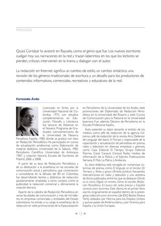 Î 13 ∂
Quizá Cortázar lo avizoró en Rayuela, como el genio que fue. Los nuevos escritores
cuelgan hoy sus narraciones en la red y trazan laberintos en los que los lectores se
pierden, critican, intervienen en la trama y dialogan con el autor.
La redacción en Internet signiﬁca un cambio de estilo, un cambio sintáctico, una
revisión de los géneros tradicionales de escritura y un desafío para los productores de
contenidos informativos, comerciales, recreativos y educativos de la red.
Licenciado en Artes por la
Universidad Nacional de Co-
lombia, 1975, con estudios
complementarios en Edu-
cación, Filosofía y Literatura,
fue becario de Adveniat en
el Noveno Programa de Gra-
duados Latinoamericanos de
la Universidad de Navarra,
Pamplona, España, 1980, donde se graduó con tesis
en Redacción Periodística. Ha participado en cursos
de actualización profesional, como Elaboración de
material didáctico, Universidad de la Sabana, 1982;
Periodismo Cientíﬁco, Universidad de Antioquia,
1987, y creación literaria, Escuela de Escritores de
Madrid, 2006 a 2008.
A partir de su tesis de Redacción Periodística y
de su dedicación a la enseñanza en las escuelas de
comunicación social y periodismo, que comenzaron
a consolidarse en la década del 80 en Colombia,
fue desarrollando teorías y didácticas de redacción,
paulatinamente ampliadas a otros campos, como la
publicidad, la redacción comercial y últimamente la
creación literaria.
Aparte de la cátedra de Redacción Periodística en
varias facultades de comunicación y más de mil talle-
res en empresas comerciales y entidades del Estado
colombiano, ha tenido a su cargo la enseñanza de la
redacción en siete promociones de la Especialización
en Periodismo de la Universidad de los Andes, siete
promociones del Diplomado de Redacción Perio-
dística en la Universidad del Rosario y siete Cursos
de Comunicación para la Pastoral en la Universidad
Javeriana. Fue, además, Decano de Periodismo en la
Escuela Profesional Inpahu.
Ávila extendió su labor docente al ámbito de los
medios, como jefe de redacción de la agencia Col-
prensa, jefe de redacción de la revista Arco, Defensor
de Lenguaje del diario El Tiempo y responsable de la
capacitación y actualización de periodistas en prensa,
radio y televisión, en diversas empresas y gremios,
como Casa Editorial El Tiempo, Grupo Editorial
Norma, Canal Caracol, Caracol Radio, medios de
información de la Policía y el Ejército, Publicaciones
Semana, El País, La Patria y Andiarios.
Su obra didáctica está recogida en numerosas co-
lumnas de prensa, como El lenguaje en el tiempo (El
Tiempo) y Verbo y gracia (Ámbito Jurídico), frecuentes
intervenciones en radio y televisión y una veintena
de libros publicados,entre los que se destacan Dónde
va la coma, Dígalo sin errores, Cómo se escribe, Redac-
ción Periodística, En busca del verbo preciso y Español
correcto para dummies. Este último es el primer libro
escrito originalmente en español dentro de la presti-
giosa colección para dummies (de IDG Books, Nueva
York), editados por Norma para los Estados Unidos
y quince países de América latina, y por Granica, para
España y la Unión Europea.
Fernando Ávila
PRÓLOGO
 