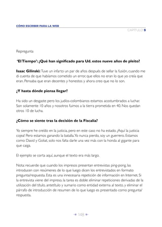 Î 148 ∂
CAPÍTULO 5
CÓMO ESCRIBIR PARA LA WEB
Repregunta
‘ElTiempo’: ¿Qué han signiﬁcado para Ud. estos nueve años de pleito?
Isaac Gilinski: Tuve un infarto un par de años después de sellar la fusión, cuando me
di cuenta de que habíamos cometido un error, que ellos no eran lo que yo creía que
eran. Pensaba que eran decentes y honestos y ahora creo que no lo son.
¿Y hasta dónde piensa llegar?
Ha sido un desgaste pero los judíos-colombianos estamos acostumbrados a luchar.
Son solamente 10 años y nosotros fuimos a la tierra prometida en 40. Nos quedan
otros 10 de lucha.
¿Cómo se siente tras la decisión de la Fiscalía?
Yo siempre he creído en la justicia, pero en este caso no ha estado. ¡Aquí la justicia
cojea! Pero estamos ganando la batalla.Yo nunca pierdo, soy un guerrero. Estamos
como David y Goliat, solo nos falta darle una vez más con la honda al gigante para
que caiga.
El ejemplo se corta aquí, aunque el texto era más largo.
Nota: recuerde que cuando los impresos presentan entrevistas ping-pong, las
introducen con resúmenes de lo que luego dicen los entrevistados en formato
pregunta/respuesta. Esta es una innecesaria repetición de información en Internet. Si
la entrevista viene del impreso, la tarea es doble: eliminar repeticiones derivadas de la
utilización del título, antetítulo y sumario como entidad externa al texto, y eliminar el
párrafo de introducción de resumen de lo que luego es presentado como pregunta/
respuesta.
 