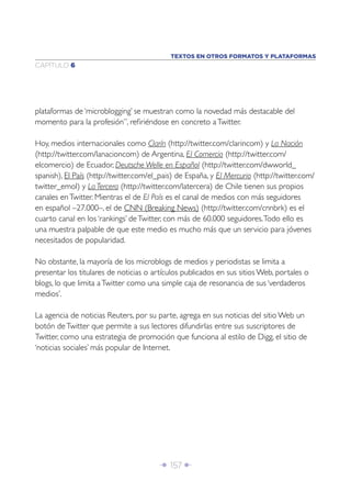 Î 157 ∂
CAPÍTULO 6
plataformas de ‘microblogging’ se muestran como la novedad más destacable del
momento para la profesión”, reﬁriéndose en concreto aTwitter.
Hoy, medios internacionales como Clarín (http://twitter.com/clarincom) y La Nación
(http://twitter.com/lanacioncom) de Argentina, El Comercio (http://twitter.com/
elcomercio) de Ecuador, Deutsche Welle en Español (http://twitter.com/dwworld_
spanish), El País (http://twitter.com/el_pais) de España, y El Mercurio (http://twitter.com/
twitter_emol) y La Tercera (http://twitter.com/latercera) de Chile tienen sus propios
canales enTwitter. Mientras el de El País es el canal de medios con más seguidores
en español –27.000–, el de CNN (Breaking News) (http://twitter.com/cnnbrk) es el
cuarto canal en los ‘rankings’ deTwitter, con más de 60.000 seguidores.Todo ello es
una muestra palpable de que este medio es mucho más que un servicio para jóvenes
necesitados de popularidad.
No obstante, la mayoría de los microblogs de medios y periodistas se limita a
presentar los titulares de noticias o artículos publicados en sus sitios Web, portales o
blogs, lo que limita aTwitter como una simple caja de resonancia de sus ‘verdaderos
medios’.
La agencia de noticias Reuters, por su parte, agrega en sus noticias del sitio Web un
botón deTwitter que permite a sus lectores difundirlas entre sus suscriptores de
Twitter, como una estrategia de promoción que funciona al estilo de Digg, el sitio de
‘noticias sociales’ más popular de Internet.
TEXTOS EN OTROS FORMATOS Y PLATAFORMAS
 