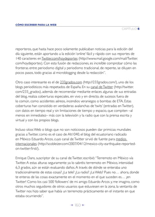 Î 160 ∂
CAPÍTULO 6
CÓMO ESCRIBIR PARA LA WEB
reporteros, que hasta hace poco solamente publicaban noticias para la edición del
día siguiente, están aportando a la edición ‘online’ fácil y rápido con sus reportes de
140 caracteres enTwitter.com/hoydeportes (http://www.mail.google.com/mail/Twitter.
com/hoydeportes). Con esta fusión de redacciones, es increíble comprobar cómo las
fronteras entre periodismo digital y periodismo tradicional, de repente, se diluyen en
pocos pasos, todo gracias al microblogging desde la redacción”.
Otro caso interesante es el de 233grados.com (http://233grados.com/), uno de los
blogs periodísticos más respetados de España. En su canal deTwitter (http://twitter.
com/233_grados), además de recomendar mediante enlaces algunas de sus entradas
del blog, realiza coberturas especiales, en vivo y en directo, de sucesos fuera de
lo común, como accidentes aéreos, incendios veraniegos o bombas de ETA. Estas
coberturas han consistido en verdaderas avalanchas de ‘twits’ (entradas enTwitter),
con datos en tiempo real y sin limitaciones de tiempo y espacio, que compiten –al
menos en inmediatez– más con la televisión y la radio que con la prensa escrita y
virtual y con los propios blogs.
Incluso sitios Web o blogs que no son noticiosos pueden dar primicias mundiales
gracias aTwitter, como es el caso de Alt1040, el blog del ecuatoriano radicado
en México Eduardo Arcos, cuyo canal deTwitter sirvió de fuente para medios
internacionales (http://scobleizer.com/2007/04/12/mexico-city-earthquake-reported-
on-twitter-ﬁrst/).
Enrique Dans, suscriptor de su canal deTwitter, escribió:“Terremoto en México vía
Twitter.A estas alturas seguramente ya lo sabréis: terremoto en México, intensidad
6,3 grados, aún se están evaluando daños.A través de dónde se enteraba uno
tradicionalmente de estas cosas? ¿La tele? ¿La radio? ¿La Web? Pues no… ahora, donde
te enteras de las cosas exactamente en el momento en el que suceden es… ¡en
Twitter! Como los casi 500 ‘followers’ de mi amigo Eduardo Arcos y, me imagino, como
otros muchos seguidores de otros usuarios que estuviesen en la zona, la ventanita de
Twitter nos hizo saber que había un terremoto prácticamente en el instante en que
estaba ocurriendo”.
 
