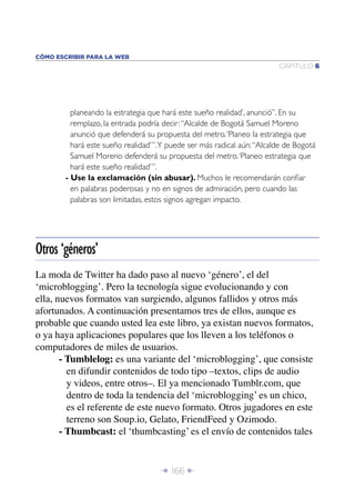Î 166 ∂
CAPÍTULO 6
CÓMO ESCRIBIR PARA LA WEB
planeando la estrategia que hará este sueño realidad’, anunció”. En su
remplazo, la entrada podría decir:“Alcalde de Bogotá Samuel Moreno
anunció que defenderá su propuesta del metro.‘Planeo la estrategia que
hará este sueño realidad’”.Y puede ser más radical aún:“Alcalde de Bogotá
Samuel Moreno defenderá su propuesta del metro.‘Planeo estrategia que
hará este sueño realidad’”.
- Use la exclamación (sin abusar). Muchos le recomendarán conﬁar
en palabras poderosas y no en signos de admiración, pero cuando las
palabras son limitadas, estos signos agregan impacto.
La moda de Twitter ha dado paso al nuevo ‘género’, el del
‘microblogging’. Pero la tecnología sigue evolucionando y con
ella, nuevos formatos van surgiendo, algunos fallidos y otros más
afortunados. A continuación presentamos tres de ellos, aunque es
probable que cuando usted lea este libro, ya existan nuevos formatos,
o ya haya aplicaciones populares que los lleven a los teléfonos o
computadores de miles de usuarios.
- Tumblelog: es una variante del ‘microblogging’, que consiste
en difundir contenidos de todo tipo –textos, clips de audio
y videos, entre otros–. El ya mencionado Tumblr.com, que
dentro de toda la tendencia del ‘microblogging’ es un chico,
es el referente de este nuevo formato. Otros jugadores en este
terreno son Soup.io, Gelato, FriendFeed y Ozimodo.
- Thumbcast: el ‘thumbcasting’ es el envío de contenidos tales
Otros ‘géneros’
 