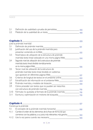 Î 15 ∂
2.1 Deﬁnición de usabilidad a prueba de periodistas...................................................................................................................
2.2 Medición de la usabilidad de un texto.................................................................................................................................................................
Capítulo 3......................................................................................................................................................................................................................................................................................................
¡Use la pirámide invertida!
3.1 Deﬁnición de pirámide invertida.........................................................................................................................................................................................
3.2 Justiﬁcación del uso de la pirámide invertida para
presentar contenido en la Web.............................................................................................................................................................................................
3.3 Nivel básico de utilización de la estructura de pirámide
invertida: texto lineal colocado en una misma página Web.........................................................................
3.4 Segundo nivel de utilización de la estructura de pirámide
invertida:texto lineal dividido temáticamente
en la misma páginaWeb...................................................................................................................................................................................................................................
3.5 Tercer nivel de utilización de la estructura de
pirámide invertida: texto lineal dividido en subtemas
que aparecen en diferentes páginas Web....................................................................................................................................................
3.6 Criterios de longitud de textos en el ambiente online............................................................................................
3.7 Estratiﬁcación de información en el ambiente Web........................................................................................................
3.8 Pirámide invertida y modelos de titulación.............................................................................................................................................
3.9 Cómo proceder con textos que no pueden ser reescritos
con estructura de pirámide invertida.....................................................................................................................................................................
3.10 Fórmulas no ajustadas al formato de la pirámide invertida..........................................................................
3.11 Escritura y optimización en motores de búsqueda............................................................................................................
Capítulo 4......................................................................................................................................................................................................................................................................................................
Construya la pirámide
4.1 El concepto de la pirámide invertida horizontal........................................................................................................................
4.1.1 Cambie el orden de los elementos de la frase de forma tal que
comience con las palabras,a su juicio,más relevantes,más gancho.............................................................
4.1.2 Use la voz pasiva cuando sea necesario..........................................................................................................................................................
45
46
50
51
53
54
56
57
62
64
68
78
78
79
87
88
92
95
ÍNDICE
 