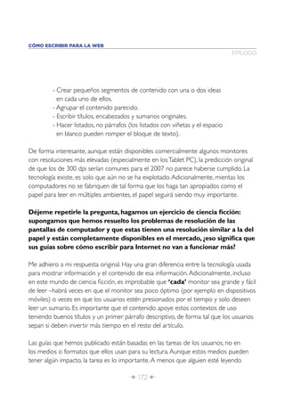 Î 172 ∂
- Crear pequeños segmentos de contenido con una o dos ideas
en cada uno de ellos.
- Agrupar el contenido parecido.
- Escribir títulos, encabezados y sumarios originales.
- Hacer listados, no párrafos (los listados con viñetas y el espacio
en blanco pueden romper el bloque de texto).
De forma interesante, aunque están disponibles comercialmente algunos monitores
con resoluciones más elevadas (especialmente en losTablet PC), la predicción original
de que los de 300 dpi serían comunes para el 2007 no parece haberse cumplido. La
tecnología existe, es solo que aún no se ha explotado.Adicionalmente, mientas los
computadores no se fabriquen de tal forma que los haga tan apropiados como el
papel para leer en múltiples ambientes, el papel seguirá siendo muy importante.
Déjeme repetirle la pregunta, hagamos un ejercicio de ciencia ﬁcción:
supongamos que hemos resuelto los problemas de resolución de las
pantallas de computador y que estas tienen una resolución similar a la del
papel y están completamente disponibles en el mercado, ¿eso signiﬁca que
sus guías sobre cómo escribir para Internet no van a funcionar más?
Me adhiero a mi respuesta original. Hay una gran diferencia entre la tecnología usada
para mostrar información y el contenido de esa información.Adicionalmente, incluso
en este mundo de ciencia ﬁcción, es improbable que ‘cada’ monitor sea grande y fácil
de leer –habrá veces en que el monitor sea poco óptimo (por ejemplo en dispositivos
móviles) o veces en que los usuarios estén presionados por el tiempo y solo deseen
leer un sumario. Es importante que el contenido apoye estos contextos de uso
teniendo buenos títulos y un primer párrafo descriptivo, de forma tal que los usuarios
sepan si deben invertir más tiempo en el resto del artículo.
Las guías que hemos publicado están basadas en las tareas de los usuarios, no en
los medios o formatos que ellos usan para su lectura.Aunque estos medios pueden
tener algún impacto, la tarea es lo importante.A menos que alguien esté leyendo
EPÍLOGO
CÓMO ESCRIBIR PARA LA WEB
 