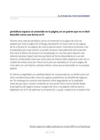Î 177 ∂
periódicos esparce el contenido en la página, en un patrón que no es fácil
describir como una forma en F.
Muchos sitios web de periódicos ubican el contenido en la página de inicio en
pedazos por toda la página. Sin embargo, típicamente no hacen esto en las páginas
de los artículos. En sus páginas de inicio, la aproximación multicolumna funciona si los
encabezados para cada sección se pueden escanear separadamente del contenido.
Esto tiene el efecto de convertir los encabezados en una lista, pero requiere más
esfuerzo escanear (ojear) esta lista que leerla en forma descendente en una sola
columna. Usted podrá notar que varios sitios de noticias están adoptando cada vez un
modelo de enlace único por historia (cnn.com, por ejemplo), en el cual la página de
inicio abre con una historia y provee enlaces a otras que se desarrollan en sus propias
páginas.
En últimas, la legibilidad y la usabilidad deben ser incorporadas en un diseño junto con
otras consideraciones, tales como los ingresos publicitarios, las ﬁlosofías de negocios,
etc. Sin embargo, los usuarios solo tolerarán cierta degradación en la usabilidad
antes de que vayan a buscar contenido en otra parte.Tiene mucho sentido desde
la perspectiva de negocio evaluar la página de inicio y las páginas internas para la
legibilidad con el ﬁn de optimizar la comprensión y ayudar a determinar el diseño ﬁnal.
EPÍLOGO
EL FUTURO DEL TEXTO EN INTERNET
Versión original en inglés, publicada en marzo 2007 en el Poynter.org:
 