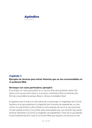 Î 178 ∂
Apéndice
Ejemplos
Capítulo 3
Ejemplos de técnicas para iniciar historias, que no son recomendables en
el ambiente Web
Arranque con casos particulares, ejemplo1:
El arranque con casos particulares es un recurso lícito para presentar textos. De
hecho, se le usa para dar ‘rostro’ a un proceso o fenómeno. Pero en Internet, esta
fórmula crea problemas porque diluye o retrasa el verdadero ‘lead’.
El siguiente caso lo ilustra: la rutina diaria de un personaje, un magistrado de la Corte
Suprema, sirve para patentizar la congestión por el exceso de expedientes, un caso
común en toda América Latina. Observe cómo después de narrar el caso particular,
el autor plantea el tema:“Los juristas están preocupados por una situación que puede
terminar asﬁxiando a la Corte: la congestión de expedientes”, frase con la que plantea
la tesis fundamental de la nota. En la versión Web, que requiere una estructura más
 