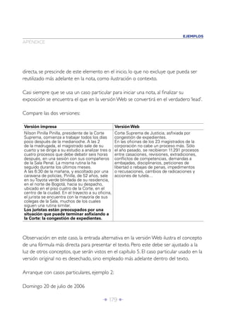Î 179 ∂
directa, se prescinde de este elemento en el inicio, lo que no excluye que pueda ser
reutilizado más adelante en la nota, como ilustración o contexto.
Casi siempre que se usa un caso particular para iniciar una nota, al ﬁnalizar su
exposición se encuentra el que en la versión Web se convertirá en el verdadero ‘lead’.
Compare las dos versiones:
APÉNDICE
EJEMPLOS
Versión impresa Versión Web
Nilson Pinilla Pinilla, presidente de la Corte
Suprema, comienza a trabajar todos los días
poco después de la medianoche. A las 2
de la madrugada, el magistrado sale de su
cuarto y se dirige a su estudio a analizar tres o
cuatro procesos que debe debatir seis horas
después, en una sesión con sus compañeros
de la Sala Penal. La misma rutina la ha
seguido durante los últimos meses.
A las 6:30 de la mañana, y escoltado por una
caravana de policías, Pinilla, de 52 años, sale
en su Toyota verde blindada de su residencia,
en el norte de Bogotá, hacia su despacho,
ubicado en el piso cuatro de la Corte, en el
centro de la ciudad. En el trayecto a su oﬁcina,
el jurista se encuentra con la mayoría de sus
colegas de la Sala, muchos de los cuales
siguen una rutina similar.
Los juristas están preocupados por una
situación que puede terminar asﬁxiando a
la Corte: la congestión de expedientes.
Corte Suprema de Justicia, asﬁxiada por
congestión de expedientes.
En las oﬁcinas de los 23 magistrados de la
corporación no cabe un proceso más. Sólo
el año pasado, se recibieron 11.291 procesos
entre casaciones, revisiones, extradiciones,
conﬂictos de competencias, demandas a
embajadas, disciplinarios, peticiones de
libertad o rebajas de penas, impedimentos
o recusaciones, cambios de radicaciones y
acciones de tutela…
Observación: en este caso, la entrada alternativa en la versión Web ilustra el concepto
de una fórmula más directa para presentar el texto. Pero este debe ser ajustado a la
luz de otros conceptos, que serán vistos en el capítulo 5. El caso particular usado en la
versión original no es desechado, sino empleado más adelante dentro del texto.
Arranque con casos particulares, ejemplo 2:
Domingo 20 de julio de 2006
 
