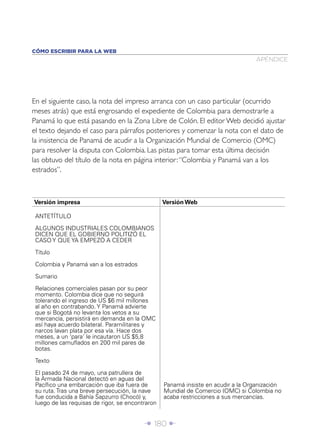 Î 180 ∂
APÉNDICE
CÓMO ESCRIBIR PARA LA WEB
En el siguiente caso, la nota del impreso arranca con un caso particular (ocurrido
meses atrás) que está engrosando el expediente de Colombia para demostrarle a
Panamá lo que está pasando en la Zona Libre de Colón. El editor Web decidió ajustar
el texto dejando el caso para párrafos posteriores y comenzar la nota con el dato de
la insistencia de Panamá de acudir a la Organización Mundial de Comercio (OMC)
para resolver la disputa con Colombia. Las pistas para tomar esta última decisión
las obtuvo del título de la nota en página interior:“Colombia y Panamá van a los
estrados”.
Versión impresa Versión Web
ANTETÍTULO
ALGUNOS INDUSTRIALES COLOMBIANOS
DICEN QUE EL GOBIERNO POLITIZÓ EL
CASO Y QUE YA EMPEZÓ A CEDER
Título
Colombia y Panamá van a los estrados
Sumario
Relaciones comerciales pasan por su peor
momento. Colombia dice que no seguirá
tolerando el ingreso de US $6 mil millones
al año en contrabando. Y Panamá advierte
que si Bogotá no levanta los vetos a su
mercancía, persistirá en demanda en la OMC
así haya acuerdo bilateral. Paramilitares y
narcos lavan plata por esa vía. Hace dos
meses, a un ‘para’ le incautaron US $5,8
millones camuﬂados en 200 mil pares de
botas.
Texto
El pasado 24 de mayo, una patrullera de
la Armada Nacional detectó en aguas del
Pacíﬁco una embarcación que iba fuera de
su ruta. Tras una breve persecución, la nave
fue conducida a Bahía Sapzurro (Chocó) y,
luego de las requisas de rigor, se encontraron
Panamá insiste en acudir a la Organización
Mundial de Comercio (OMC) si Colombia no
acaba restricciones a sus mercancías.
 