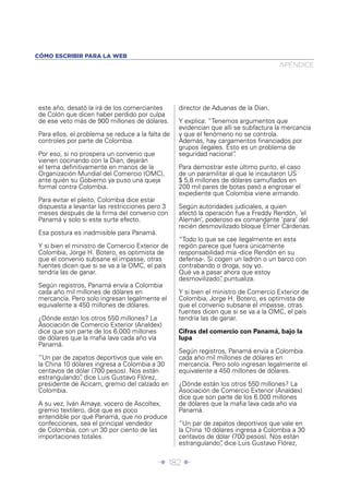 Î 182 ∂
este año, desató la irá de los comerciantes
de Colón que dicen haber perdido por culpa
de ese veto más de 900 millones de dólares.
Para ellos, el problema se reduce a la falta de
controles por parte de Colombia.
Por eso, si no prospera un convenio que
vienen cocinando con la Dian, dejarán
el tema deﬁnitivamente en manos de la
Organización Mundial del Comercio (OMC),
ante quién su Gobierno ya puso una queja
formal contra Colombia.
Para evitar el pleito, Colombia dice estar
dispuesta a levantar las restricciones pero 3
meses después de la ﬁrma del convenio con
Panamá y solo si este surte efecto.
Esa postura es inadmisible para Panamá.
Y si bien el ministro de Comercio Exterior de
Colombia, Jorge H. Botero, es optimista de
que el convenio subsane el impasse, otras
fuentes dicen que si se va a la OMC, el país
tendría las de ganar.
Según registros, Panamá envía a Colombia
cada año mil millones de dólares en
mercancía. Pero solo ingresan legalmente el
equivalente a 450 millones de dólares.
¿Dónde están los otros 550 millones? La
Asociación de Comercio Exterior (Analdex)
dice que son parte de los 6.000 millones
de dólares que la maﬁa lava cada año vía
Panamá.
“Un par de zapatos deportivos que vale en
la China 10 dólares ingresa a Colombia a 30
centavos de dólar (700 pesos). Nos están
estrangulando”, dice Luis Gustavo Flórez,
presidente de Acicam, gremio del calzado en
Colombia.
A su vez, Iván Amaya, vocero de Ascoltex,
gremio textilero, dice que es poco
entendible por qué Panamá, que no produce
confecciones, sea el principal vendedor
de Colombia, con un 30 por ciento de las
importaciones totales.
director de Aduanas de la Dian.
Y explica: “Tenemos argumentos que
evidencian que allí se subfactura la mercancía
y que el fenómeno no se controla.
Además, hay cargamentos ﬁnanciados por
grupos ilegales. Esto es un problema de
seguridad nacional”.
Para demostrar este último punto, el caso
de un paramilitar al que le incautaron US
$ 5,8 millones de dólares camuﬂados en
200 mil pares de botas pasó a engrosar el
expediente que Colombia viene armando.
Según autoridades judiciales, a quien
afectó la operación fue a Freddy Rendón, ‘el
Alemán’, poderoso ex comandante ‘para’ del
recién desmovilizado bloque Élmer Cárdenas.
“Todo lo que se cae ilegalmente en esta
región parece que fuera únicamente
responsabilidad mía -dice Rendón en su
defensa-. Si cogen un ladrón o un barco con
contrabando o droga, soy yo.
Qué va a pasar ahora que estoy
desmovilizado”, puntualiza.
Y si bien el ministro de Comercio Exterior de
Colombia, Jorge H. Botero, es optimista de
que el convenio subsane el impasse, otras
fuentes dicen que si se va a la OMC, el país
tendría las de ganar.
Cifras del comercio con Panamá, bajo la
lupa
Según registros, Panamá envía a Colombia
cada año mil millones de dólares en
mercancía. Pero solo ingresan legalmente el
equivalente a 450 millones de dólares.
¿Dónde están los otros 550 millones? La
Asociación de Comercio Exterior (Analdex)
dice que son parte de los 6.000 millones
de dólares que la maﬁa lava cada año vía
Panamá.
“Un par de zapatos deportivos que vale en
la China 10 dólares ingresa a Colombia a 30
centavos de dólar (700 pesos). Nos están
estrangulando”, dice Luis Gustavo Flórez,
APÉNDICE
CÓMO ESCRIBIR PARA LA WEB
 