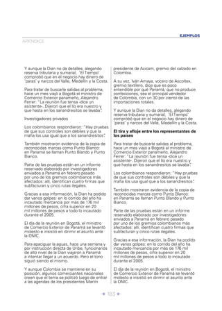 Î 183 ∂
APÉNDICE
EJEMPLOS
Y aunque la Dian no da detalles, alegando
reserva tributaria y sumarial, ‘El Tiempo’
comprobó que en el negocio hay dinero de
‘paras’ y narcos del Valle, Medellín y la Costa.
Para tratar de buscarle salidas al problema,
hace un mes viajó a Bogotá el ministro de
Comercio Exterior panameño, Alejandro
Ferrer: “La reunión fue tensa -dice un
asistente-. Dijeron que el lío era nuestro y
que hasta en los sanandresitos se lavaba”.
Investigadores privados
Los colombianos respondieron: “Hay pruebas
de que sus controles son débiles y que la
maﬁa los usa igual que a los sanandresitos”.
También mostraron evidencia de la copia de
reconocidas marcas como Punto Blanco:
en Panamá se llaman Punto Blando y Punto
Bianco.
Parte de las pruebas están en un informe
reservado elaborado por investigadores
enviados a Panamá en febrero pasado
por uno de los gremios colombianos más
afectados: allí, identiﬁcan cuatro ﬁrmas que
subfacturan y cinco rutas ilegales.
Gracias a esa información, la Dian ha podido
dar varios golpes: en lo corrido del año ha
incautado mercancía por más de 176 mil
millones de pesos, cifra superior en 20
mil millones de pesos a todo lo incautado
durante el 2005.
El día de la reunión en Bogotá, el ministro
de Comercio Exterior de Panamá se levantó
molesto e insistió en dirimir el asunto ante
la OMC.
Para apaciguar la aguas, hace una semana y
por instrucción directa de Uribe, funcionarios
de alto nivel de la Dian viajaron a Panamá
a intentar llegar a un acuerdo. Pero el tono
siguió siendo el mismo.
Y aunque Colombia se mantiene en su
posición, algunos comerciantes nacionales
creen que el tema se politizó luego de entrar
a las agendas de los presidentes Martín
presidente de Acicam, gremio del calzado en
Colombia.
A su vez, Iván Amaya, vocero de Ascoltex,
gremio textilero, dice que es poco
entendible por qué Panamá, que no produce
confecciones, sea el principal vendedor
de Colombia, con un 30 por ciento de las
importaciones totales.
Y aunque la Dian no da detalles, alegando
reserva tributaria y sumarial, ‘El Tiempo’
comprobó que en el negocio hay dinero de
‘paras’ y narcos del Valle, Medellín y la Costa.
El tira y aﬂoje entre los representantes de
los países
Para tratar de buscarle salidas al problema,
hace un mes viajó a Bogotá el ministro de
Comercio Exterior panameño, Alejandro
Ferrer: “La reunión fue tensa -dice un
asistente-. Dijeron que el lío era nuestro y
que hasta en los sanandresitos se lavaba”.
Los colombianos respondieron: “Hay pruebas
de que sus controles son débiles y que la
maﬁa los usa igual que a los sanandresitos”.
También mostraron evidencia de la copia de
reconocidas marcas como Punto Blanco:
en Panamá se llaman Punto Blando y Punto
Bianco.
Parte de las pruebas están en un informe
reservado elaborado por investigadores
enviados a Panamá en febrero pasado
por uno de los gremios colombianos más
afectados: allí, identiﬁcan cuatro ﬁrmas que
subfacturan y cinco rutas ilegales.
Gracias a esa información, la Dian ha podido
dar varios golpes: en lo corrido del año ha
incautado mercancía por más de 176 mil
millones de pesos, cifra superior en 20
mil millones de pesos a todo lo incautado
durante el 2005.
El día de la reunión en Bogotá, el ministro
de Comercio Exterior de Panamá se levantó
molesto e insistió en dirimir el asunto ante
la OMC.
 