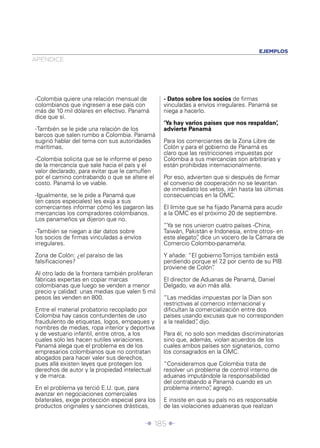 Î 185 ∂
APÉNDICE
EJEMPLOS
-Colombia quiere una relación mensual de
colombianos que ingresen a ese país con
más de 10 mil dólares en efectivo. Panamá
dice que sí.
-También se le pide una relación de los
barcos que salen rumbo a Colombia. Panamá
sugirió hablar del tema con sus autoridades
marítimas.
-Colombia solicita que se le informe el peso
de la mercancía que sale hacia el país y el
valor declarado, para evitar que le camuﬂen
por el camino contrabando o que se altere el
costo. Panamá lo ve viable.
-Igualmente, se le pide a Panamá que
(en casos especiales) les exija a sus
comerciantes informar cómo les pagaron las
mercancías los compradores colombianos.
Los panameños ya dijeron que no.
-También se niegan a dar datos sobre
los socios de ﬁrmas vinculadas a envíos
irregulares.
Zona de Colón: ¿el paraíso de las
falsiﬁcaciones?
Al otro lado de la frontera también proliferan
fábricas expertas en copiar marcas
colombianas que luego se venden a menor
precio y calidad: unas medias que valen 5 mil
pesos las venden en 800.
Entre el material probatorio recopilado por
Colombia hay casos contundentes de uso
fraudulento de etiquetas, logos, empaques y
nombres de medias, ropa interior y deportiva
y de vestuario infantil, entre otros, a los
cuales solo les hacen sutiles variaciones.
Panamá alega que el problema es de los
empresarios colombianos que no contratan
abogados para hacer valer sus derechos,
pues allá existen leyes que protegen los
derechos de autor y la propiedad intelectual
y de marca.
En el problema ya terció E.U. que, para
avanzar en negociaciones comerciales
bilaterales, exige protección especial para los
productos originales y sanciones drásticas,
- Datos sobre los socios de ﬁrmas
vinculadas a envíos irregulares. Panamá se
niega a hacerlo.
‘Ya hay varios países que nos respaldan’,
advierte Panamá
Para los comerciantes de la Zona Libre de
Colón y para el gobierno de Panamá es
claro que las restricciones impuestas por
Colombia a sus mercancías son arbitrarias y
están prohibidas internacionalmente.
Por eso, advierten que si después de ﬁrmar
el convenio de cooperación no se levantan
de inmediato los vetos, irán hasta las últimas
consecuencias en la OMC.
El límite que se ha ﬁjado Panamá para acudir
a la OMC es el próximo 20 de septiembre.
“Ya se nos unieron cuatro países -China,
Taiwán, Pakistán e Indonesia, entre otros- en
este alegato”, dice un vocero de la Cámara de
Comercio Colombo-panameña.
Y añade: “El gobierno Torrijos también está
perdiendo porque el 7,2 por ciento de su PIB
proviene de Colón”.
El director de Aduanas de Panamá, Daniel
Delgado, va aún más allá.
“Las medidas impuestas por la Dian son
restrictivas al comercio internacional y
diﬁcultan la comercialización entre dos
países usando excusas que no corresponden
a la realidad”, dijo.
Para él, no solo son medidas discriminatorias
sino que, además, violan acuerdos de los
cuales ambos países son signatarios, como
los consagrados en la OMC.
“Consideramos que Colombia trata de
resolver un problema de control interno de
aduanas imputándole la responsabilidad
del contrabando a Panamá cuando es un
problema interno”, agregó.
E insiste en que su país no es responsable
de las violaciones aduaneras que realizan
 
