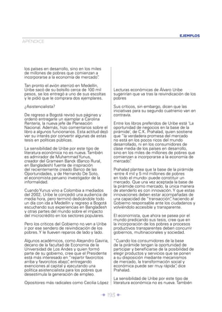 Î 193 ∂
APÉNDICE
EJEMPLOS
los países en desarrollo, sino en los miles
de millones de pobres que comienzan a
incorporarse a la economía de mercado”.
Tan pronto el avión aterrizó en Medellín,
Uribe sacó de su bolsillo cerca de 100 mil
pesos, se los entregó a uno de sus escoltas
y le pidió que le comprara dos ejemplares.
¿Asistencialista?
De regreso a Bogotá revisó sus páginas y
ordenó entregarle un ejemplar a Carolina
Rentería, la nueva jefe de Planeación
Nacional. Además, hizo comentarios sobre el
libro a algunos funcionarios. Esta actitud dejó
ver su interés por convertir algunas de estas
tesis en políticas públicas.
La sensibilidad de Uribe por este tipo de
literatura económica no es nueva. También
es admirador de Muhammad Yunus,
creador del Grameen Banck (Banco Rural,
en Bangladesh) fuente de inspiración
del recientemente creado Banco de las
Oportunidades, y de Hernando De Soto,
el economista peruano investigador de la
informalidad.
Cuando Yunus vino a Colombia a mediados
del 2002, Uribe le concedió una audiencia de
media hora, pero terminó dedicándole todo
un día con ida a Medellín y regreso a Bogotá
escuchando sus experiencias en Bangladesh
y otras partes del mundo sobre el impacto
del microcrédito en los sectores populares.
Pero los críticos del Gobierno no ven a Uribe
ir por ese sendero de reivindicación de los
pobres. Y le llueven reparos de lado y lado.
Algunos académicos, como Alejandro Gaviria,
decano de la facultad de Economía de la
Universidad de Los Andes y quien formó
parte de su gobierno, cree que el Presidente
está más interesado en “repartir favorcitos
arriba y favorcitos abajo”, entregando
exenciones al capital y ejecutando una
política asistencialista para los pobres que
desestimula la generación de empleo.
Opositores más radicales como Cecilia López
Lecturas económicas de Álvaro Uribe
sugerirían que va tras la reivindicación de los
pobres
Sus críticos, sin embargo, dicen que las
iniciativas para su segundo cuatrienio van en
contravía.
Entre los libros preferidos de Uribe está ‘La
oportunidad de negocios en la base de la
pirámide’, de C.K. Prahalad, quien sostiene
que “la verdadera promesa del mercado
no está en los pocos ricos del mundo
desarrollado, ni en los consumidores de
clase media de los países en desarrollo,
sino en los miles de millones de pobres que
comienzan a incorporarse a la economía de
mercado”.
Prahalad plantea que la base de la pirámide
-entre 4 mil y 5 mil millones de pobres
en todo el mundo- puede constituir un
mercado. Que una vez aceptada la base de
la pirámide como mercado, la única manera
de atenderlo es con innovación. Y que estas
innovaciones deben estar acompañadas de
una capacidad de “transacción”, haciendo al
Gobierno responsable ante los ciudadanos y
volviéndolo accesible y transparente.
El economista, que ahora se pasea por el
mundo predicando sus tesis, cree que en
la incorporación de los pobres a procesos
productivos transparentes deben concurrir
gobiernos, multinacionales y sociedad.
“Cuando los consumidores de la base
de la pirámide tengan la oportunidad de
participar y beneﬁciarse de la posibilidad de
elegir productos y servicios que se ponen
a su disposición mediante mecanismos
de mercado, la transformación social y
económica puede ser muy rápida”, dice
Prahalad.
La sensibilidad de Uribe por este tipo de
literatura económica no es nueva. También
 