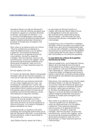 Î 194 ∂
(senadora liberal y ex jefe de Planeación)
no mira los miles de millones de pesos que
el Gobierno reparte en subsidios (Familias
en Acción, salud para los estratos 1, 2 y
3, Familias Guardabosques y ahora Agro
Seguro) y lo acusa de darle prioridad al gran
capital mediante prebendas tributarias y
privatizar el Estado para entregarlo a los
particulares.
Pero Uribe no se detiene ante sus críticos.
“Que los académicos se dediquen a
hacer las observaciones y yo me dedico
a gobernar”. Esto explica la obsesión
que ha puesto en la agenda económica
y que parece, marcará su segundo
mandato: reforma tributaria, recorte a las
transferencias, control a las regalías, venta
de acciones de empresas estatales a los
particulares (Ecopetrol), todo con el ﬁn
de promover un mejor escenario para los
inversionistas.
No hay regalos a los ricos
El ministro de Hacienda, Alberto Carrasquilla,
verdadero jefe de las ﬁnanzas estatales, no
cree que en todo esto haya contradicciones.
“En las reformas que estamos haciendo
no hay ningún regalo para los ricos. Las
empresas en Colombia son mucho más
penalizadas y gravadas que en otros países
y eso atenta contra nuestra economía”, dijo
Carrasquilla, para justiﬁcar la impronta de
la política económica del Gobierno, ahora
reforzada para el segundo mandato.
Carrasquilla, el hombre que impone su
criterio a la hora de señalar el rumbo
deﬁnitivo de la economía, como quedó
claro esta semana a la hora de presentar la
reforma tributaria, no ha leído a Prahalad ni
parece desvelarlo sus tesis.
La esperanza de un equilibrio a las tesis
ortodoxas de Carrasquilla podría estar por el
lado de Planeación Nacional, a cuya directora,
Carolina Rentería, Uribe sí recomendó la
lectura del texto.
José Obdulio Gaviria, asesor de Uribe y
es admirador de Muhammad Yunus,
creador del Grameen Banck (Banco Rural,
en Bangaldesh) fuente de inspiración
del recientemente creado Banco de las
Oportunidades, y de Hernando De Soto,
el economista peruano investigador de la
informalidad.
Cuando Yunus vino a Colombia a mediados
del 2002, Uribe le concedió una audiencia de
media hora, pero terminó dedicándole todo
un día con ida a Medellín y regreso a Bogotá
escuchando sus experiencias en Bangladesh
y otras partes del mundo sobre el impacto
del microcrédito en los sectores populares.
Lo que dicen los críticos de la gestión
económica de Uribe
Algunos académicos, como Alejandro Gaviria,
decano de la facultad de Economía de la
Universidad de Los Andes y quien formó parte
de su gobierno, cree que el Presidente está
más interesado en “repartir favorcitos arriba
y favorcitos abajo”, entregando exenciones al
capital y ejecutando una política asistencialista
para los pobres que desestimula la generación
de empleo.
Opositores más radicales como Cecilia López
(senadora liberal y ex jefe de Planeación),
no mira los miles de millones de pesos que
el Gobierno reparte en subsidios (Familias
en Acción, salud para los estratos 1, 2 y
3, Familias Guardabosques y ahora Agro
Seguro) y lo acusa de darle prioridad al gran
capital mediante prebendas tributarias y
privatizar el Estado para entregarlo a los
particulares.
Pero Uribe no se detiene ante sus críticos.
“Que los académicos se dediquen a
hacer las observaciones y yo me dedico
a gobernar”. Esto explica la obsesión
que ha puesto en la agenda económica
y que parece, marcará su segundo
mandato: reforma tributaria, recorte a las
transferencias, control a las regalías, venta
de acciones de empresas estatales a los
particulares (Ecopetrol), todo con el ﬁn
de promover un mejor escenario para los
inversionistas.
APÉNDICE
CÓMO ESCRIBIR PARA LA WEB
 