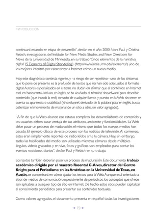 Î 19 ∂
INTRODUCCIÓN
continuará estando en etapa de desarrollo”, decían en el año 2000 Nora Paul y Cristina
Fiebich, investigadoras del Institute for New Media Studies and New Directions for
News de la Universidad de Minnesota, en su trabajo ‘Cinco elementos de la narrativa
digital’ (5 Elements of Digital Storytelling), (http://www.inms.umn.edu/elements/) uno de
los mejores intentos por caracterizar a Internet como un nuevo medio.
Hoy, este diagnóstico continúa vigente, y –a riesgo de ser repetitivo– uno de los síntomas
que lo pone de presente es la profusión de textos que no han sido adecuados al formato
digital.Autores especializados en el tema no dudan en aﬁrmar que el contenido en Internet
está en‘bancarrota’. Incluso, en inglés, se ha acuñado el término‘shovelware’ para describir
contenido (que inunda la red) tomado de cualquier fuente y puesto en laWeb sin tener en
cuenta su apariencia o usabilidad (‘shovelware’, derivado de la palabra‘pala’ en inglés, busca
patentizar el movimiento de material de un sitio a otro, sin valor agregado).
“A ﬁn de que la Web alcance ese estatus completo, los desarrolladores de contenido y
los usuarios deben sacar ventaja de sus atributos, ambiente y funcionalidades. La Web
debe pasar un proceso de maduración; el mismo que todos los nuevos medios han
pasado. El ejemplo clásico de este proceso son las noticias de televisión.Al comienzo,
estas eran simplemente reportes de radio leídos ante la cámara. Hoy, sin embargo,
todas las habilidades del medio son utilizadas mientras cámaras desde múltiples
ángulos, videos grabados y en vivo, fotos y gráﬁcos son empleados para contar los
eventos noticiosos diarios”, decían Paul y Fiebich en su trabajo.
Los textos también deberían pasar un proceso de maduración. Este documento, trabajo
académico dirigido por el maestro Rosental C.Alves,director del Centro
Knight para el Periodismo en lasAméricas en la Universidad deTexas,en
Austin,se concentrará en cómo ajustar los textos para laWeb.Aunque está orientado a
sitios de medios de comunicación, especialmente de periódicos, los conceptos que ofrece
son aplicables a cualquier tipo de sitio en Internet. De hecho, estos sitios pueden capitalizar
el conocimiento periodístico para presentar sus contenidos textuales.
Como valores agregados, el documento presenta en español todas las investigaciones
 