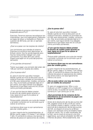 Î 213 ∂
APÉNDICE
EJEMPLOS
¿Hasta dónde el comercio colombiano está
preparado para el TLC?
Está listo. Tenemos avances tecnológicos tan
importantes, que una organización cualquiera
es capaz de situar un bocadillo en Pasto en
cuestión de 36 horas, por dar un ejemplo
doméstico.
¿Qué va a pasar con las tarjetas de crédito?
Las comisiones que cobraba el sistema
ﬁnanciero al comercio eran aberrantes: el
6.8 por ciento. Eso ha venido bajando pero
hoy los restaurantes trabajan con unas
comisiones muy altas del 5 por ciento.
Espero que bajen en el curso del próximo
semestre.
¿Y los grandes almacenes?
Tienen que pagar una comisión del orden del
1.85 por ciento en tarjetas de crédito.
¿Eso le parece alto?
Sí, para el volumen que ellos manejan.
Desde cuando se inició la discusión con el
sistema ﬁnanciero, estaban en promedio en
el 4.56, para restaurantes, hoteles, comercio,
etc. Hoy, el promedio ponderado bajó al 4.1
por ciento, que sigue siendo muy elevado.
Aspiramos a que bajen este año al 2.25 por
ciento promedio ponderado.
¿Y por qué los bancos deben prestar
el servicio de crédito gratis durante un
mes, lapso en el que no le cobran al
tarjetahabiente?
Porque están cobrando una cuota de manejo
y se están nutriendo con la comisión que le
cobran al comercio.
Los bancos dicen que no son samaritanos
para dar crédito gratis...
La gran mayoría de los tarjetahabientes, el
80 por ciento, paga a 12 meses. Y ahí cobran.
Y alto. El comercio le coloca a los bancos 12
billones de pesos en operaciones de crédito;
¿Eso le parece alto?
Sí, para el volumen que ellos manejan.
Desde cuando se inició la discusión con el
sistema ﬁnanciero, estaban en promedio en
el 4.56, para restaurantes, hoteles, comercio,
etc. Hoy, el promedio ponderado bajó al 4.1
por ciento, que sigue siendo muy elevado.
Aspiramos a que bajen este año al 2.25 por
ciento promedio ponderado.
¿Y por qué los bancos deben prestar
el servicio de crédito gratis durante un
mes, lapso en el que no le cobran al
tarjetahabiente?
Porque están cobrando una cuota de manejo
y se están nutriendo con la comisión que le
cobran al comercio.
Los bancos dicen que no son samaritanos
para dar crédito gratis...
La gran mayoría de los tarjetahabientes, el
80 por ciento, paga a 12 meses. Y ahí cobran.
Y alto. El comercio le coloca a los bancos 12
billones de pesos en operaciones de crédito;
ese dinero está a una tasa ligeramente
inferior a la usura.
¿No es justo cobrar una tasa de interés
por un crédito de consumo?
Sí, pero sin exageraciones. Mire: a una
viuda por un CDT le pagan el 4 y medio por
ciento al año; no puede ser que le cobren al
comercio 4.1 por ciento por un día.
¿Qué porcentaje de las compras de los
colombianos en el comercio se pagan con
tarjeta de crédito?
Antes de la devolución de los dos puntos del
IVA, pagaban entre el 30 y el 35 por ciento
con tarjetas crédito y debito; cuando vino el
estímulo de la devolución de los dos puntos
del IVA, se disparó el consumo al 60 por
ciento y en sectores como el hotelero hasta
el 80 por ciento. Por un afán ﬁscalizador de
la Dian, eso le costó al comercio una cifra
gigantesca, que calculo alrededor de 400 mil
millones de pesos. Afortunadamente, ese
 