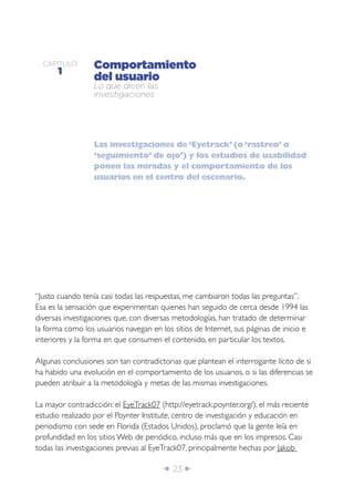 Î 23 ∂
CAPÍTULO
1
Comportamiento
del usuario
Lo que dicen las
investigaciones
Las investigaciones de ‘Eyetrack’ (o ‘rastreo’ o
‘seguimiento’ de ojo’) y los estudios de usabilidad
ponen las miradas y el comportamiento de los
usuarios en el centro del escenario.
“Justo cuando tenía casi todas las respuestas, me cambiaron todas las preguntas”.
Esa es la sensación que experimentan quienes han seguido de cerca desde 1994 las
diversas investigaciones que, con diversas metodologías, han tratado de determinar
la forma como los usuarios navegan en los sitios de Internet, sus páginas de inicio e
interiores y la forma en que consumen el contenido, en particular los textos.
Algunas conclusiones son tan contradictorias que plantean el interrogante lícito de si
ha habido una evolución en el comportamiento de los usuarios, o si las diferencias se
pueden atribuir a la metodología y metas de las mismas investigaciones.
La mayor contradicción: el EyeTrack07 (http://eyetrack.poynter.org/), el más reciente
estudio realizado por el Poynter Institute, centro de investigación y educación en
periodismo con sede en Florida (Estados Unidos), proclamó que la gente leía en
profundidad en los sitios Web de periódico, incluso más que en los impresos. Casi
todas las investigaciones previas al EyeTrack07, principalmente hechas por Jakob
 