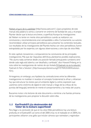 Î 24 ∂
CAPÍTULO 1
CÓMO ESCRIBIR PARA LA WEB
Nielsen, el gurú de la usabilidad (http://www.useit.com/ ), (para propósitos de este
manual, esta palabra la vamos a convertir en sinónimo de facilidad de uso), y el propio
Poynter decían que la lectura era breve y superﬁcial.Aunque las investigaciones
de Nielsen no tenían en mente sitios periodísticos cuando se realizaron, sus
conclusiones y recomendaciones eran extrapolables a ellos. Curiosamente, sus autores
recomendaban utilizar principios periodísticos para presentar los contenidos textuales.
Los resultados de las investigaciones del Poynter, hechas con sitios periodísticos, fueron
extrapoladas por los expertos, con algunas observaciones, a otro tipo de sitios Web.
En este capítulo revisaremos y compararemos las conclusiones de las principales
investigaciones. Más que dar respuestas deﬁnitivas, planteamos posibles explicaciones.
“No asuma nada; comience desde una posición llamada ‘presupuesto sumatoria cero’
donde cada regla está abierta a ser desaﬁada y cambiada”, dice Howard Finberg, en la
nota sobre las investigaciones de rastreo de ojo titulada ‘El Eyetrack no es la solución’,
‘Eyetrack Is Not a Solution’, (http://www.poynterextra.org/EYETRACK2004/solution.
htm).
Arriesgamos, sin embargo, una hipótesis: las contradicciones entre las diferentes
investigaciones no invalidan ni revalúan el concepto fundamental, lo aﬁnan y refuerzan:
hay que estructurar los textos para el ambiente digital (u online, expresión que
usaremos como sinónimo de digital en este manual a riesgo de las críticas de los
puristas del lenguaje), teniendo en mente el comportamiento y las metas del usuario.
Buscamos invitar a los lectores de este documento a remitirse a las fuentes primarias
de las investigaciones, para propiciar la discusión sobre ellas.
1.1 EyeTrack07:¿La destrucción del
‘mito’de la lectura superﬁcial?
Para llegar a la conclusión de que en los sitios Web periodísticos hay una lectura
profunda, en el Eyetrack07, así como el del 2000 (mas no el realizado en el 2004), los
participantes utilizaron unas gafas que incluían cámaras que rastreaban y registraban
 