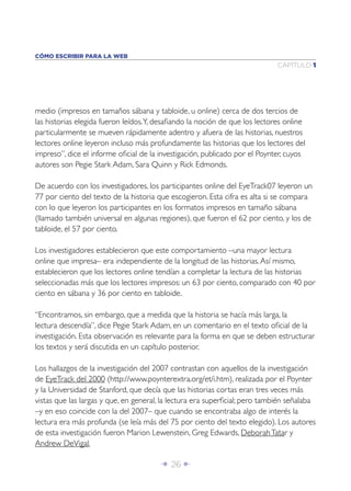 Î 26 ∂
CAPÍTULO 1
CÓMO ESCRIBIR PARA LA WEB
medio (impresos en tamaños sábana y tabloide, u online) cerca de dos tercios de
las historias elegida fueron leídos.Y, desaﬁando la noción de que los lectores online
particularmente se mueven rápidamente adentro y afuera de las historias, nuestros
lectores online leyeron incluso más profundamente las historias que los lectores del
impreso”, dice el informe oﬁcial de la investigación, publicado por el Poynter, cuyos
autores son Pegie Stark Adam, Sara Quinn y Rick Edmonds.
De acuerdo con los investigadores, los participantes online del EyeTrack07 leyeron un
77 por ciento del texto de la historia que escogieron. Esta cifra es alta si se compara
con lo que leyeron los participantes en los formatos impresos en tamaño sábana
(llamado también universal en algunas regiones), que fueron el 62 por ciento, y los de
tabloide, el 57 por ciento.
Los investigadores establecieron que este comportamiento –una mayor lectura
online que impresa– era independiente de la longitud de las historias.Así mismo,
establecieron que los lectores online tendían a completar la lectura de las historias
seleccionadas más que los lectores impresos: un 63 por ciento, comparado con 40 por
ciento en sábana y 36 por ciento en tabloide.
“Encontramos, sin embargo, que a medida que la historia se hacía más larga, la
lectura descendía”, dice Pegie Stark Adam, en un comentario en el texto oﬁcial de la
investigación. Esta observación es relevante para la forma en que se deben estructurar
los textos y será discutida en un capítulo posterior.
Los hallazgos de la investigación del 2007 contrastan con aquellos de la investigación
de EyeTrack del 2000 (http://www.poynterextra.org/et/i.htm), realizada por el Poynter
y la Universidad de Stanford, que decía que las historias cortas eran tres veces más
vistas que las largas y que, en general, la lectura era superﬁcial; pero también señalaba
–y en eso coincide con la del 2007– que cuando se encontraba algo de interés la
lectura era más profunda (se leía más del 75 por ciento del texto elegido). Los autores
de esta investigación fueron Marion Lewenstein, Greg Edwards, DeborahTatar y
Andrew DeVigal.
 