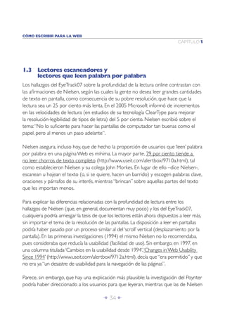Î 34 ∂
CAPÍTULO 1
CÓMO ESCRIBIR PARA LA WEB
1.3 Lectores escaneadores y
lectores que leen palabra por palabra
Los hallazgos del EyeTrack07 sobre la profundidad de la lectura online contrastan con
las aﬁrmaciones de Nielsen, según las cuales la gente no desea leer grandes cantidades
de texto en pantalla, como consecuencia de su pobre resolución, que hace que la
lectura sea un 25 por ciento más lenta. En el 2005 Microsoft informó de incrementos
en las velocidades de lectura (en estudios de su tecnología ClearType para mejorar
la resolución-legibilidad de tipos de letra) del 5 por ciento. Nielsen escribió sobre el
tema:“No lo suﬁciente para hacer las pantallas de computador tan buenas como el
papel, pero al menos un paso adelante”.
Nielsen asegura, incluso hoy, que de hecho la proporción de usuarios que ‘leen’ palabra
por palabra en una página Web es mínima. La mayor parte, 79 por ciento tiende a
no leer chorros de texto completo (http://www.useit.com/alertbox/9710a.html), tal
como establecieron Nielsen y su colega John Morkes. En lugar de ello –dice Nielsen-,
escanean u hojean el texto (o, si se quiere, hacen un barrido) y escogen palabras clave,
oraciones y párrafos de su interés, mientras “brincan” sobre aquellas partes del texto
que les importan menos.
Para explicar las diferencias relacionadas con la profundidad de lectura entre los
hallazgos de Nielsen (que, en general, documentan muy poco) y los del EyeTrack07,
cualquiera podría arriesgar la tesis de que los lectores están ahora dispuestos a leer más,
sin importar el tema de la resolución de las pantallas. La disposición a leer en pantallas
podría haber pasado por un proceso similar al del ‘scroll’ vertical (desplazamiento por la
pantalla). En las primeras investigaciones (1994) el mismo Nielsen no lo recomendaba,
pues consideraba que reducía la usabilidad (facilidad de uso). Sin embargo, en 1997, en
una columna titulada ‘Cambios en la usabilidad desde 1994’,‘Changes in Web Usability
Since 1994’ (http://www.useit.com/alertbox/9712a.html), decía que “era permitido” y que
no era ya “un desastre de usabilidad para la navegación de las páginas”.
Parece, sin embargo, que hay una explicación más plausible: la investigación del Poynter
podría haber direccionado a los usuarios para que leyeran, mientras que las de Nielsen
 