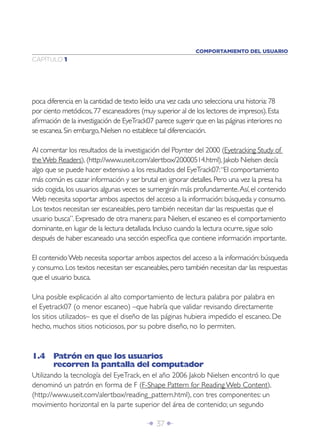 Î 37 ∂
CAPÍTULO 1
poca diferencia en la cantidad de texto leído una vez cada uno selecciona una historia:78
por ciento metódicos,77 escaneadores (muy superior al de los lectores de impresos).Esta
aﬁrmación de la investigación de EyeTrack07 parece sugerir que en las páginas interiores no
se escanea.Sin embargo,Nielsen no establece tal diferenciación.
Al comentar los resultados de la investigación del Poynter del 2000 (Eyetracking Study of
theWeb Readers), (http://www.useit.com/alertbox/20000514.html), Jakob Nielsen decía
algo que se puede hacer extensivo a los resultados del EyeTrack07:“El comportamiento
más común es cazar información y ser brutal en ignorar detalles. Pero una vez la presa ha
sido cogida, los usuarios algunas veces se sumergirán más profundamente.Así, el contenido
Web necesita soportar ambos aspectos del acceso a la información: búsqueda y consumo.
Los textos necesitan ser escaneables, pero también necesitan dar las respuestas que el
usuario busca”. Expresado de otra manera: para Nielsen, el escaneo es el comportamiento
dominante, en lugar de la lectura detallada. Incluso cuando la lectura ocurre, sigue solo
después de haber escaneado una sección especíﬁca que contiene información importante.
El contenidoWeb necesita soportar ambos aspectos del acceso a la información: búsqueda
y consumo. Los textos necesitan ser escaneables, pero también necesitan dar las respuestas
que el usuario busca.
Una posible explicación al alto comportamiento de lectura palabra por palabra en
el Eyetrack07 (o menor escaneo) –que habría que validar revisando directamente
los sitios utilizados– es que el diseño de las páginas hubiera impedido el escaneo. De
hecho, muchos sitios noticiosos, por su pobre diseño, no lo permiten.
1.4 Patrón en que los usuarios
recorren la pantalla del computador
Utilizando la tecnología del EyeTrack, en el año 2006 Jakob Nielsen encontró lo que
denominó un patrón en forma de F (F-Shape Pattern for Reading Web Content),
(http://www.useit.com/alertbox/reading_pattern.html), con tres componentes: un
movimiento horizontal en la parte superior del área de contenido; un segundo
COMPORTAMIENTO DEL USUARIO
 