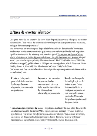 Î 43 ∂
CAPÍTULO 1
Una gran parte de los usuarios de sitios Web de periódicos van a ellos para actualizar
información. “Las visitas del sitio son disparadas por un comportamiento rutinario,
en lugar de una meta particular”.
Este método de los usuarios para llegar a la información fue denominado ‘monitoreo’
en el trabajo ‘Análisis taxonómico de qué actividades en la World Wide Web impactan
signiﬁcativamente las decisiones y acciones de la gente’, Taxonomic Analysis of What
World Wide Web Activities Signiﬁcantly Impact People’s Decisions and Actions, (http://
www2.parc.com/istl/groups/uir/publications/items/UIR-2000-17-Morrison-CHI2001-
WebTaxonomy.pdf), publicado en el 2001 por los investigadores Julie B. Morrison, Peter
Pirolli y Stuart K. Card, del Palo Alto Research Center (PARC), de Xerox.
Otros métodos descritos en la misma investigación (que no particularizaba en sitios
periodísticos) son:
La ‘tarea’ de encontrar información
• Explorar: búsqueda
general de información.
La búsqueda no es
disparada por una meta
en particular.
• Encontrar: los usuarios
buscan un hecho,
documento o pieza de
información especíﬁcos.
La búsqueda es
disparada por una meta.
• Recolectar: búsqueda
de múltiples piezas de
información. Quien
busca está abierto a
cualquier respuesta, no
está buscando una en
particular. Una meta
dirige el comportamiento
de quien busca.
• Las categorías generales de tareas –referidas a cualquier tipo de sitio, de acuerdo
con la investigación de Xerox PARC- son ‘comparar-escoger’ (evaluar múltiples
productos o respuestas para tomar una decisión), ‘adquirir’ (encontrar un hecho,
encontrar un documento, localizar un producto, descargar algo) y ‘entender’
(comprender algún tema, lo que incluye localizar hechos o documentos).
COMPORTAMIENTO DEL USUARIO
 