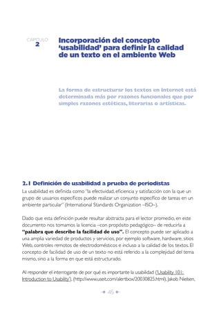 Î 45 ∂
CAPÍTULO
2
Incorporación del concepto
‘usabilidad’ para deﬁnir la calidad
de un texto en el ambiente Web
2.1 Deﬁnición de usabilidad a prueba de periodistas
La usabilidad es deﬁnida como “la efectividad, eﬁciencia y satisfacción con la que un
grupo de usuarios especíﬁcos puede realizar un conjunto especíﬁco de tareas en un
ambiente particular” (International Standards Organization –ISO–).
Dado que esta deﬁnición puede resultar abstracta para el lector promedio, en este
documento nos tomamos la licencia –con propósito pedagógico– de reducirla a
“palabra que describe la facilidad de uso”. El concepto puede ser aplicado a
una amplia variedad de productos y servicios, por ejemplo software, hardware, sitios
Web, controles remotos de electrodomésticos e incluso a la calidad de los textos. El
concepto de facilidad de uso de un texto no está referido a la complejidad del tema
mismo, sino a la forma en que está estructurado.
Al responder el interrogante de por qué es importante la usabilidad (‘Usability 101:
Introduction to Usability’), (http://www.useit.com/alertbox/20030825.html), Jakob Nielsen,
La forma de estructurar los textos en Internet está
determinada más por razones funcionales que por
simples razones estéticas, literarias o artísticas.
 