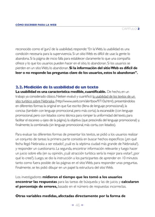 Î 46 ∂
CAPÍTULO 2
CÓMO ESCRIBIR PARA LA WEB
reconocido como el‘gurú’ de la usabilidad, responde:“En laWeb, la usabilidad es una
condición necesaria para la supervivencia. Si un sitioWeb es difícil de usar, la gente lo
abandona. Si la página de inicio falla para establecer claramente lo que una compañía
ofrece y lo que los usuarios pueden hacer en el sitio, lo abandonan. Si los usuarios se
pierden en un sitioWeb, lo abandonan. Si la información del sitioWeb es difícil de
leer o no responde las preguntas clave de los usuarios,estos lo abandonan”.
2.2.Medición de la usabilidad de un texto
La usabilidad es una característica medible,cuantiﬁcable. De hecho,en un
trabajo ya considerado clásico,Nielsen evaluó y cuantiﬁcó la usabilidad de los textos de un
sitio turístico sobre Nebraska,(http://www.useit.com/alertbox/9710a.html),presentándolos
en diferentes formas:la original en que fue escrito (llena de lenguaje promocional),la
concisa (también con lenguaje promocional,pero más corta),la escaneable (con lenguaje
promocional,pero con listados como técnica para romper la uniformidad del texto,para
facilitar el escaneo u ojeo de la página),la objetiva (que prescindía del lenguaje promocional) y,
ﬁnalmente,la combinada (sin lenguaje promocional,más corta,con listados).
Para evaluar las diferentes formas de presentar los textos, se pidió a los usuarios realizar
un conjunto de tareas: la primera parte consistía en buscar hechos especíﬁcos (¿en qué
fecha llegó Nebraska a ser estado?, ¿cuál es la séptima ciudad más grande de Nebraska?),
y responder un cuestionario. La segunda, encontrar información relevante y luego hacer
un juicio sobre ella (en su opinión, ¿cuál atracción turística sería la mejor para visitar?, ¿por
qué lo cree?). Luego, se dio la instrucción a los participantes de aprender en 10 minutos
tanto como fuera posible de las páginas en el sitio Web, para responder unas preguntas.
Finalmente, se les pidió dibujar en un papel la estructura del sitio Web.
Los investigadores midieron el tiempo que les tomó a los usuarios
encontrar las respuestas para las tareas de búsqueda y las de juicio, y calcularon
el porcentaje de errores, basado en el número de respuestas incorrectas.
Otras variables medidas, afectadas directamente por la forma de
 
