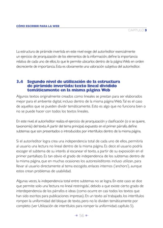 Î 56 ∂
CAPÍTULO 3
CÓMO ESCRIBIR PARA LA WEB
La estructura de pirámide invertida en este nivel exige del autor/editor esencialmente
un ejercicio de jerarquización de los elementos de la información,deﬁne la importancia
relativa de cada uno de ellos,lo que le permite ubicarlos dentro de la páginaWeb en orden
decreciente de importancia.Esta es obviamente una valoración subjetiva del autor/editor.
3.4 Segundo nivel de utilización de la estructura
de pirámide invertida:texto lineal dividido
temáticamente en la misma página Web
Algunos textos originalmente creados como lineales se prestan para ser elaborados
mejor para el ambiente digital, incluso dentro de la misma página Web.Tal es el caso
de aquellos que se pueden dividir temáticamente. Esto es algo que no funciona bien o
no se puede hacer con todos los textos lineales.
En este nivel,el autor/editor realiza el ejercicio de jerarquización y clasiﬁcación (o si se quiere,
taxonomía) del texto.A partir del tema principal,expuesto en el primer párrafo,deﬁne
subtemas que son presentados o introducidos por intertítulos dentro de la misma página.
Si el autor/editor logra crea una independencia total de cada uno de ellos, permitiría
al usuario una lectura no lineal dentro de la misma página. Es decir, el usuario podría
escoger el subtema de su interés al escanear el texto, a partir de su exposición en el
primer pantallazo. Es tan obvio el grado de independencia de los subtemas dentro de
la misma página, que en muchas ocasiones los autores/editores incluso utilizan, para
llevar al usuario directamente al tema escogido, enlaces internos (‘anchors’), aunque
estos crean problemas de usabilidad.
Algunas veces, la independencia total entre subtemas no se logra. En este caso se dice
que permite solo una ‘lectura no lineal restringida’, debido a que existe cierto grado de
interdependencia de los párrafos e ideas (como ocurre en casi todos los textos que
han sido escritos para publicaciones impresas). En un texto así trabajado, los intertítulos
rompen la uniformidad del bloque de texto, pero no lo dividen temáticamente por
completo (ver Utilización de intertítulos para romper la uniformidad, capítulo 5).
 