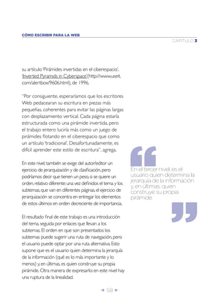 Î 58 ∂
CAPÍTULO 3
CÓMO ESCRIBIR PARA LA WEB
su artículo‘Pirámides invertidas en el ciberespacio’,
‘Inverted Pyramids in Cyberspace’(http://www.useit.
com/alertbox/9606.html), de 1996.
“Por consiguiente, esperaríamos que los escritores
Web pedacearan su escritura en piezas más
pequeñas, coherentes para evitar las páginas largas
con desplazamiento vertical. Cada página estaría
estructurada como una pirámide invertida, pero
el trabajo entero luciría más como un juego de
pirámides ﬂotando en el ciberespacio que como
un artículo ‘tradicional’. Desafortunadamente, es
difícil aprender este estilo de escritura”, agrega.
En este nivel,también se exige del autor/editor un
ejercicio de jerarquización y de clasiﬁcación,pero
podríamos decir que tienen un peso,si se quiere un
orden,relativo diferente:una vez deﬁnidos el tema y los
subtemas,que van en diferentes páginas,el ejercicio de
jerarquización se concentra en entregar los elementos
de estos últimos en orden decreciente de importancia.
El resultado ﬁnal de este trabajo es una introducción
del tema,seguida por enlaces que llevan a los
subtemas.El orden en que son presentados los
subtemas puede sugerir una ruta de navegación,pero
el usuario puede optar por una ruta alternativa.Esto
supone que es el usuario quien determina la jerarquía
de la información (qué es lo más importante y lo
menos) y,en últimas,es quien construye su propia
pirámide.Otra manera de expresarlo:en este nivel hay
una ruptura de la linealidad.
En el tercer nivel, es el
usuario quien determina la
jerarquía de la información
y, en últimas, quien
construye su propia
pirámide.
 