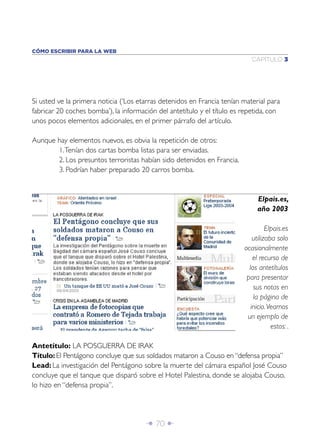 Î 70 ∂
CAPÍTULO 3
CÓMO ESCRIBIR PARA LA WEB
Elpais.es,
año 2003
Elpais.es
utilizaba solo
ocasionalmente
el recurso de
los antetítulos
para presentar
sus notas en
la página de
inicio.Veamos
un ejemplo de
estos: .
Si usted ve la primera noticia (‘Los etarras detenidos en Francia tenían material para
fabricar 20 coches bomba’), la información del antetítulo y el título es repetida, con
unos pocos elementos adicionales, en el primer párrafo del artículo.
Aunque hay elementos nuevos, es obvia la repetición de otros:
1.Tenían dos cartas bomba listas para ser enviadas.
2. Los presuntos terroristas habían sido detenidos en Francia.
3. Podrían haber preparado 20 carros bomba.
Antetítulo: LA POSGUERRA DE IRAK
Título: El Pentágono concluye que sus soldados mataron a Couso en “defensa propia”
Lead: La investigación del Pentágono sobre la muerte del cámara español José Couso
concluye que el tanque que disparó sobre el Hotel Palestina, donde se alojaba Couso,
lo hizo en “defensa propia”.
 