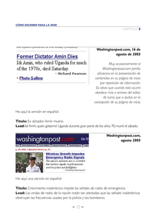 Î 72 ∂
CAPÍTULO 3
CÓMO ESCRIBIR PARA LA WEB
He aquí la versión en español:
Titulo: Ex dictador Amín muere.
Lead:Idi Amín,quien gobernó Uganda durante gran parte de los años 70,murió el sábado.
Washingtonpost.com, 16 de
agosto de 2003
Muy ocasionalmente el
Washingtonpost.com perdía
eﬁciencia en la presentación de
contenidos en su página de inicio
por repetición de información.
Es obvio que cuando esto ocurre
obedece más a errores del editor
de turno que a dudas en la
concepción de su página de inicio.
Washingtonpost.com,
agosto 2003
He aquí una versión en español:
Titulo: Crecimiento inalámbrico impide las señales de radio de emergencia.
Lead: Las ondas de radio de la nación están tan atestadas que las señales inalámbricas
obstruyen las frecuencias usadas por la policía y los bomberos
 