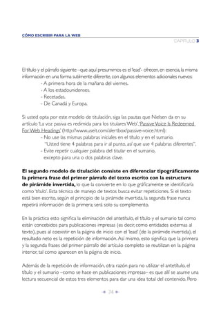 Î 74 ∂
CAPÍTULO 3
CÓMO ESCRIBIR PARA LA WEB
El título y el párrafo siguiente –que aquí presumimos es el‘lead’- ofrecen,en esencia,la misma
información en una forma sutilmente diferente,con algunos elementos adicionales nuevos:
- A primera hora de la mañana del viernes.
- A los estadounidenses.
- Recetadas.
- De Canadá y Europa.
Si usted opta por este modelo de titulación, siga las pautas que Nielsen da en su
artículo ‘La voz pasiva es redimida para los titulares Web’,‘PassiveVoice Is Redeemed
For Web Headings’ (http://www.useit.com/alertbox/passive-voice.html):
- No use las mismas palabras iniciales en el título y en el sumario.
“Usted tiene 4 palabras para ir al punto, así que use 4 palabras diferentes”.
- Evite repetir cualquier palabra del titular en el sumario,
excepto para una o dos palabras clave.
El segundo modelo de titulación consiste en diferenciar tipográﬁcamente
la primera frase del primer párrafo del texto escrito con la estructura
de pirámide invertida, lo que la convierte en lo que gráﬁcamente se identiﬁcaría
como ‘título’. Esta técnica de manejo de textos busca evitar repeticiones. Si el texto
está bien escrito, según el principio de la pirámide invertida, la segunda frase nunca
repetirá información de la primera; será solo su complemento.
En la práctica esto signiﬁca la eliminación del antetítulo, el título y el sumario tal como
están concebidos para publicaciones impresas (es decir, como entidades externas al
texto), pues al coexistir en la página de inicio con el ‘lead’ (de la pirámide invertida), el
resultado neto es la repetición de información.Así mismo, esto signiﬁca que la primera
y la segunda frases del primer párrafo del artículo completo se reutilizan en la página
interior, tal como aparecen en la página de inicio.
Además de la repetición de información, otra razón para no utilizar el antetítulo, el
título y el sumario –como se hace en publicaciones impresas– es que allí se asume una
lectura secuencial de estos tres elementos para dar una idea total del contenido. Pero
 