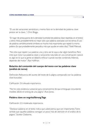 Î 82 ∂
CAPÍTULO 3
CÓMO ESCRIBIR PARA LA WEB
“El uso de variaciones semánticas y menos foco en la densidad de palabras clave
parece ser la clave...”, Chris Boggs.
“En lugar de preocuparse de la densidad (cantidad de palabras clave repetidas en el texto)
u otros mitos, probablemente es mejor solo usar palabras asociadas con los temas. El uso
de palabras semánticamente similares es mucho más importante que repetir la misma
palabra (lo que probablemente perjudica, más que ayudar, en estos días)”,Todd Malicoat.
“No creo que repetir sus palabras una y otra vez le vaya a dar algún beneﬁcio. Pero
creo que incluir sus palabras clave y variaciones naturales en una conversación natural
es algo en lo que la gente se debería enfocar cuando escribe contenido.Además,
depende del motor”, Rae Hoffman.
Relación del contenido del cuerpo del texto con las palabras clave
(análisis de tema)
Deﬁnición: Relevancia del asunto del texto de la página comparado con las palabras
clave buscadas.
Caliﬁcación: 3,4, elevada importancia.
“No he visto evidencia sustancial para convencerme de que el lenguaje circundante
medible afecte el ranking de una página”, Russ Jones.
Palabra clave en negrita/StrongTags
Caliﬁcación: 2,3, moderada importancia.
“Destacar palabras en el texto indica que usted piensa que son importantes.Tiene
sentido que aquellas palabras consigan un poco más de atención en el análisis de la
página”, Scottie Claiborne.
 