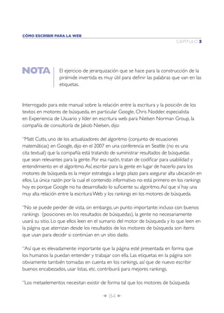 Î 84 ∂
CAPÍTULO 3
CÓMO ESCRIBIR PARA LA WEB
Interrogado para este manual sobre la relación entre la escritura y la posición de los
textos en motores de búsqueda, en particular Google, Chris Nodder, especialista
en Experiencia de Usuario y líder en escritura web para Nielsen Norman Group, la
compañía de consultoría de Jakob Nielsen, dijo:
“Matt Cutts, uno de los actualizadores del algoritmo (conjunto de ecuaciones
matemáticas) en Google, dijo en el 2007 en una conferencia en Seattle (no es una
cita textual) que la compañía está tratando de suministrar resultados de búsquedas
que sean relevantes para la gente. Por esa razón, tratan de codiﬁcar para usabilidad y
entendimiento en el algoritmo.Así, escribir para la gente en lugar de hacerlo para los
motores de búsqueda es la mejor estrategia a largo plazo para asegurar alta ubicación en
ellos. La única razón por la cual el contenido informativo no está primero en los rankings
hoy es porque Google no ha desarrollado lo suﬁciente su algoritmo.Así que sí hay una
muy alta relación entre la escritura Web y los rankings en los motores de búsqueda.
“No se puede perder de vista, sin embargo, un punto importante: incluso con buenos
rankings (posiciones en los resultados de búsquedas), la gente no necesariamente
usará su sitio. Lo que ellos leen en el sumario del motor de búsqueda y lo que leen en
la página que aterrizan desde los resultados de los motores de búsqueda son ítems
que usan para decidir si continúan en un sitio dado.
“Así que es elevadamente importante que la página esté presentada en forma que
los humanos la puedan entender y trabajar con ella. Las etiquetas en la página son
obviamente también tomadas en cuenta en los rankings, así que de nuevo escribir
buenos encabezados, usar listas, etc. contribuirá para mejores rankings.
“Los metaelementos necesitan existir de forma tal que los motores de búsqueda
El ejercicio de jerarquización que se hace para la construcción de la
pirámide invertida es muy útil para deﬁnir las palabras que van en las
etiquetas.
 