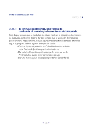 Î 86 ∂
CAPÍTULO 3
CÓMO ESCRIBIR PARA LA WEB
3.11.1 El lenguaje metafórico,una forma de
confundir al usuario y a los motores de búsqueda
Si se da por sentado que la calidad de los títulos incide en la posición en los motores
de búsqueda, también se debería dar por sentado que la utilización de metáforas
puede afectarla negativamente. Incluso, algunas metáforas tienen sentidos diferentes
según la geografía.Veamos algunos ejemplos de títulos:
- Choque de trenes: patentiza en Colombia el enfrentamiento
entre Cortes de Justicia o grandes instituciones.
- Dar palo: En Colombia signiﬁca castigar. En otras partes de
América Latina puede tener connotación sexual.
- Dar una mano: ayudar o castigar, dependiendo del contexto.
 