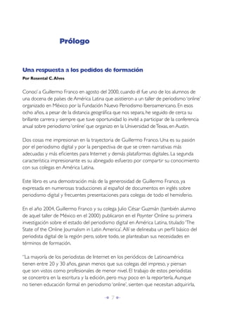 Î 7 ∂
Prólogo
Una respuesta a los pedidos de formación
Por Rosental C.Alves
Conocí a Guillermo Franco en agosto del 2000, cuando él fue uno de los alumnos de
una docena de países de América Latina que asistieron a un taller de periodismo ‘online’
organizado en México por la Fundación Nuevo Periodismo Iberoamericano. En esos
ocho años, a pesar de la distancia geográﬁca que nos separa, he seguido de cerca su
brillante carrera y siempre que tuve oportunidad lo invité a participar de la conferencia
anual sobre periodismo ‘online’ que organizo en la Universidad deTexas, en Austin.
Dos cosas me impresionan en la trayectoria de Guillermo Franco. Una es su pasión
por el periodismo digital y por la perspectiva de que se creen narrativas más
adecuadas y más eﬁcientes para Internet y demás plataformas digitales. La segunda
característica impresionante es su abnegado esfuerzo por compartir su conocimiento
con sus colegas en América Latina.
Este libro es una demostración más de la generosidad de Guillermo Franco, ya
expresada en numerosas traducciones al español de documentos en inglés sobre
periodismo digital y frecuentes presentaciones para colegas de todo el hemisferio.
En el año 2004, Guillermo Franco y su colega Julio César Guzmán (también alumno
de aquel taller de México en el 2000) publicaron en el Poynter Online su primera
investigación sobre el estado del periodismo digital en América Latina, titulado ‘The
State of the Online Journalism in Latin America’.Allí se delineaba un perﬁl básico del
periodista digital de la región pero, sobre todo, se planteaban sus necesidades en
términos de formación.
“La mayoría de los periodistas de Internet en los periódicos de Latinoamérica
tienen entre 20 y 30 años, ganan menos que sus colegas del impreso, y piensan
que son vistos como profesionales de menor nivel. El trabajo de estos periodistas
se concentra en la escritura y la edición, pero muy poco en la reportería.Aunque
no tienen educación formal en periodismo ‘online’, sienten que necesitan adquirirla,
 