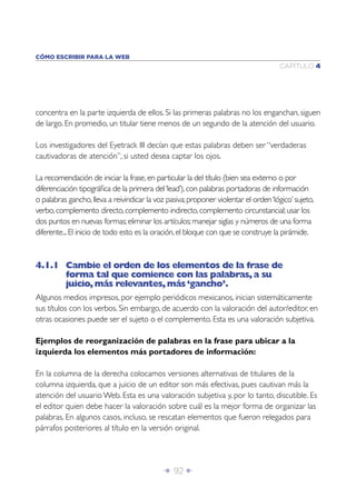 Î 92 ∂
CAPÍTULO 4
CÓMO ESCRIBIR PARA LA WEB
concentra en la parte izquierda de ellos. Si las primeras palabras no los enganchan, siguen
de largo. En promedio, un titular tiene menos de un segundo de la atención del usuario.
Los investigadores del Eyetrack III decían que estas palabras deben ser “verdaderas
cautivadoras de atención”, si usted desea captar los ojos.
La recomendación de iniciar la frase,en particular la del título (bien sea externo o por
diferenciación tipográﬁca de la primera del‘lead’),con palabras portadoras de información
o palabras gancho,lleva a reivindicar la voz pasiva;proponer violentar el orden‘lógico’sujeto,
verbo,complemento directo,complemento indirecto,complemento circunstancial;usar los
dos puntos en nuevas formas;eliminar los artículos;manejar siglas y números de una forma
diferente...El inicio de todo esto es la oración,el bloque con que se construye la pirámide.
4.1.1 Cambie el orden de los elementos de la frase de
forma tal que comience con las palabras,a su
juicio,más relevantes,más‘gancho’.
Algunos medios impresos, por ejemplo periódicos mexicanos, inician sistemáticamente
sus títulos con los verbos. Sin embargo, de acuerdo con la valoración del autor/editor, en
otras ocasiones puede ser el sujeto o el complemento. Esta es una valoración subjetiva.
Ejemplos de reorganización de palabras en la frase para ubicar a la
izquierda los elementos más portadores de información:
En la columna de la derecha colocamos versiones alternativas de titulares de la
columna izquierda, que a juicio de un editor son más efectivas, pues cautivan más la
atención del usuario Web. Esta es una valoración subjetiva y, por lo tanto, discutible. Es
el editor quien debe hacer la valoración sobre cuál es la mejor forma de organizar las
palabras. En algunos casos, incluso, se rescatan elementos que fueron relegados para
párrafos posteriores al título en la versión original.
 