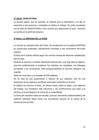 12
4ta
HOJA: DEDICATORIA
La tercera página, que es opcional, se utilizará para la dedicatoria y en ella se
expondrá a qué personas o entidades se dedica el trabajo. Se podrá encabezar
con el título de DEDICATORIA u otra variante que selecciones el autor. Tampoco
se escribe en el perfil del proyecto.
5ª HOJA: LA SÍNTESIS DE LA TESIS
La síntesis se colocará antes del Índice. Se encabezará con la palabra SINTESIS
en mayúsculas sostenidas, debidamente centradas a seis centímetros del borde
superior.
El texto de la síntesis deberá seguir las mismas normas de redacción establecidas
para la tesis.
Redacte el resumen o síntesis claramente estructurado, que deje claro el objetivo,
describa sintéticamente el problema, los métodos, los resultados, los hallazgos
principales y las conclusiones. Sólo excepcionalmente el resumen rebasaría una
cuartilla.
Debe ser muy breve y no exceder de 200 palabras.
No se trata de una presentación o relación de sus capítulos, sino de una
exposición de los aspectos científicos esenciales contenidos en la tesis.
El objetivo es informar al lector, en breves líneas, sobre el objeto y los objetivos
del trabajo, sus resultados más relevantes y las contribuciones que hace a la
ciencia o a la tecnología en el marco de su especialidad.
La forma de expresión debe ser sencilla y precisa, denotando profesionalidad y las
palabras utilizadas deben tener una connotación rigurosa en el campo de la
ciencia de que se trate.
 