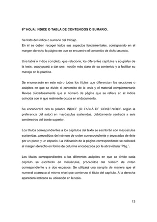 13
6ta
HOJA: INDICE O TABLA DE CONTENIDOS O SUMARIO.
Se trata del índice o sumario del trabajo.
En él se deben recoger todos sus aspectos fundamentales, consignando en el
margen derecho la página en que se encuentra el contenido de dicho aspecto.
Una tabla o índice completo, que relacione, los diferentes capítulos y epígrafes de
la tesis, coadyuvará a dar una noción más clara de su contenido y a facilitar su
manejo en la práctica.
Se enumerarán en este rubro todos los títulos que diferencian las secciones o
acápites en que se divide el contenido de la tesis y el material complementario
Revise cuidadosamente que el número de página que se refiere en el índice
coincida con el que realmente ocupa en el documento.
Se encabezará con la palabra INDICE (O TABLA DE CONTENIDOS según la
preferencia del autor) en mayúsculas sostenidas, debidamente centrada a seis
centímetros del borde superior.
Los títulos correspondientes a los capítulos del texto se escribirán con mayúsculas
sostenidas, precedidos del número de orden correspondiente y separadas de éste
por un punto y un espacio. La indicación de la página correspondiente se colocará
al margen derecho en forma de columna encabezada por la abreviatura ¨Pág.¨.
Los títulos correspondientes a los diferentes acápites en que se divide cada
capítulo se escribirán en minúsculas, precedidos del número de orden
correspondiente y a dos espacios. Se utilizará una sangría de manera que el
numeral aparezca al mismo nivel que comienza el título del capítulo. A la derecha
aparecerá indicada su ubicación en la tesis.
 