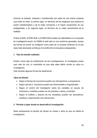 30
Conocer el contexto, evaluarlo y transformarlo son parte de una misma empresa
cuyo éxito se mide, en primer lugar, en términos de los progresos que produce la
acción transformadora y de la mejor conciencia o el mayor compromiso de sus
protagonistas, y en segundo lugar, en términos de un mejor conocimiento de la
realidad.
Si bien el QUE, el POR QUE y el PARA QUE pueden ser delimitados en un proyecto
de investigación-acción, el COMO lo está sólo en sus contornos generales, porque
las formas de acción se configuran como parte de un proceso dinámico en el que
cada meta alcanzada contribuye en la definición de los pasos subsiguientes.
2. Tipo de estudio realizado.
Existen varios ejes de clasificación de las investigaciones, el investigador puede
usar más de una, lo importante es que éste sepa definir donde se ubica su
investigación.
Vale recordar algunas formas de clasificación.
Tipos de Diseño
• Según el tiempo de ocurrencia pueden ser retrospectivos y prospectivos
• Según período y secuencia pueden ser transversales y longitudinales
• Según el control del investigador sobre las variables en grupos de
individuos o unidades pueden ser de cohortes o casos y controles.
• Según el análisis y alcance de los resultados pueden ser descriptivos,
analíticos, experimental o de intervención.
3. Período y lugar donde se desarrolla la investigación.
Debe esclarecerse el periodo de tiempo en meses o años en que se realiza la
investigación.
 