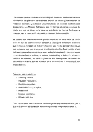 33
Los métodos teóricos crean las condiciones para ir más allá de las características
fenoménicas y superficiales de la realidad, explicar los hechos y profundizar en las
relaciones esenciales y cualidades fundamentales de los procesos no observables
directamente. Los Métodos Teóricos no solo revelan las relaciones esenciales del
objeto sino que participan en la etapa de asimilación de hechos, fenómenos y
procesos y en la construcción de modelo e hipótesis de investigación.
Se observa con relativa frecuencia que los autores de las tesis tratan de utilizar
todos los ejes de clasificación que conocen, a veces para demostrarle al tribunal
que dominan la metodología de la investigación. Esto resulta contraproducente, ya
que se supone que todo proceso de investigación científica lleva implícito el uso
de los procesos del pensamiento de quien realiza la investigación, de modo que se
ponen de manifiesto el análisis y la síntesis, la inducción y la deducción, el método
histórico, el dialéctico, por tanto a juicio de esta investigadora, no deben ser
declarados en la tesis, sólo se muestran en la enseñanza de la metodología, con
fines didácticos.
Diferentes Métodos teóricos:
• Análisis y síntesis.
• Inducción y deducción.
• Hipotético-deductivo.
• Análisis histórico y el lógico.
• Modelación.
• Enfoque en sistema.
• Método dialéctico
Cada uno de estos métodos cumple funciones gnoseológicas determinadas, por lo
que en el proceso de realización de la investigación se complementan entre sí.
 