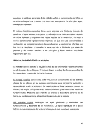 36
principios e hipótesis generales. Este método unifica el conocimiento científico en
un sistema integral que presenta una estructura jerarquizada de principios, leyes,
conceptos e hipótesis.
El método hipotético-deductivo toma como premisa una hipótesis, inferida de
principios o leyes teóricas, o sugerida por el conjunto de datos empíricos. A partir
de dicha hipótesis y siguiendo las reglas lógicas de la deducción, se llega a
nuevas conclusiones y predicciones empíricas, las que a su vez son sometidas a
verificación. La correspondencia de las conclusiones y predicciones inferidas con
los hechos científicos, comprueba la veracidad de la hipótesis que sirvió de
premisa y de manera mediata a los principios y leyes teóricas vinculadas
lógicamente con ella.
Métodos de Análisis Histórico y Lógico
El método histórico estudia la trayectoria real de los fenómenos y acontecimientos
en el decursar de su historia. El método lógico investiga las leyes generales de
funcionamiento y desarrollo de los fenómenos.
El método Histórico (tendencial), está vinculado al conocimiento de las distintas
etapas de los objetos en su sucesión cronológica; para conocer la evolución y
desarrollo del objeto o fenómeno de investigación se hace necesario revelar su
historia, las etapas principales de su desenvolvimiento y las conexiones históricas
fundamentales. Mediante este método se analiza la trayectoria concreta de la
teoría, su condicionamiento a los diferentes períodos de la historia.
Los métodos lógicos investigan las leyes generales y esenciales del
funcionamiento y desarrollo de los fenómenos. Lo lógico reproduce en el plano
teórico, lo más importante del fenómeno histórico lo que constituye su esencia.
 