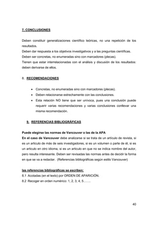 40
7. CONCLUSIONES
Deben constituir generalizaciones científico teóricas, no una repetición de los
resultados.
Deben dar respuesta a los objetivos investigativos y a las preguntas científicas.
Deben ser concretas, no enumeradas sino con marcadores (plecas).
Tienen que estar interrelacionadas con el análisis y discusión de los resultados:
deben derivarse de ellos.
8. RECOMENDACIONES
• Concretas, no enumeradas sino con marcadores (plecas).
• Deben relacionarse estrechamente con las conclusiones.
• Esta relación NO tiene que ser unívoca, pues una conclusión puede
requerir varias recomendaciones y varias conclusiones conllevar una
misma recomendación.
9. REFERENCIAS BIBLIOGRÁFICAS
Puede elegirse las normas de Vancouver o las de la APA
En el caso de Vancouver debe analizarse si se trata de un artículo de revista, si
es un articulo de más de seis investigadores, si es un volumen o parte de él, si es
un articulo en otro idioma, si es un articulo en que no se indica nombre del autor,
pero resulta interesante. Deben ser revisadas las normas antes de decidir la forma
en que se va a redactar. (Referencias bibliográficas según estilo Vancouver)
las referencias bibliográficas se escriben:
8.1 Acotadas (en el texto) por ORDEN DE APARICIÓN.
8.2 Recoger en orden numérico: 1, 2, 3, 4, 5…….
 