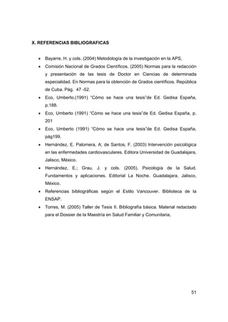 51
X. REFERENCIAS BIBLIOGRAFICAS
• Bayarre, H. y cols. (2004) Metodología de la investigación en la APS,
• Comisión Nacional de Grados Científicos. (2005) Normas para la redacción
y presentación de las tesis de Doctor en Ciencias de determinada
especialidad. En Normas para la obtención de Grados científicos. República
de Cuba. Pág. 47 -52.
• Eco, Umberto.(1991) “Cómo se hace una tesis”de Ed. Gedisa España,
p.188.
• Eco, Umberto (1991) “Cómo se hace una tesis”de Ed. Gedisa España, p.
201
• Eco, Umberto (1991) “Cómo se hace una tesis”de Ed. Gedisa España,
pág199.
• Hernández, E. Palomera, A; de Santos, F. (2003) Intervención psicológica
en las enfermedades cardiovasculares. Editora Universidad de Guadalajara,
Jalisco, México.
• Hernández, E.; Grau, J. y cols. (2005). Psicología de la Salud.
Fundamentos y aplicaciones. Editorial La Noche. Guadalajara, Jalisco,
México.
• Referencias bibliográficas según el Estilo Vancouver. Biblioteca de la
ENSAP.
• Torres, M. (2005) Taller de Tesis II. Bibliografía básica. Material redactado
para el Dossier de la Maestría en Salud Familiar y Comunitaria,
 