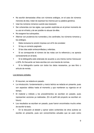 9
No escribir demasiadas cifras con números arábigos, en el caso de números
menores de diez, tratar de expresar los mismos por su palabra genérica.
Usar los números romanos cuando sea necesario
Ser coherentes con las siglas, que queden explícitas en el primer momento de
su uso en el texto y de ser posible no abusar de ellas.
No exagerar los subrayados.
Alternar con prudencia los numerales y los cardinales, los números romanos y
los arábigos.
Debe revisarse la versión impresa con el fin de constatar:
Si hay un correcto paginado
Si las citas están entrecomilladas y referidas.
Si se corresponde el número de las notas con la referencia y se aprecia
correctamente en el texto.
Si la bibliografía está ordenada de acuerdo a una misma norma Vancouver
o APA. Es frecuente ver tesis escritas con una mezcla de normas.
Si la bibliografía cuenta con todos los datos necesarios, ya sea libro o
artículo de revista.
Los tiempos verbales:
El resumen, se redacta en pasado.
La introducción, fundamentación y marco teórico se redacta en presente, pues
son aspectos válidos hasta el momento y que mantienen su vigencia en el
tiempo.
El material y método y los procedimientos se escriben en pasado, pues
representan acciones ya realizadas. (En el perfil del proyecto se escriben en
futuro)
Los resultados se escriben en pasado, pues fueron encontrados mucho antes
de escribir la tesis.
En la discusión al debatir y opinar sobre contenidos de otros autores se
escribe en presente, pues son conocimientos actuales que se usan como
 