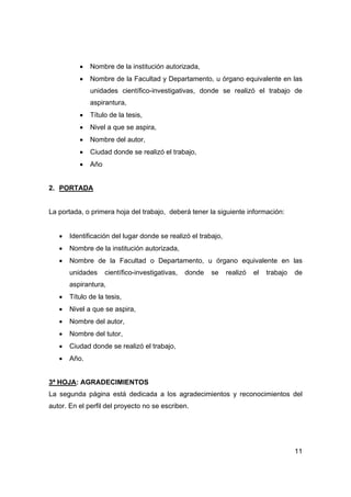 • Nombre de la institución autorizada, 
• Nombre de la Facultad y Departamento, u órgano equivalente en las 
unidades científico-investigativas, donde se realizó el trabajo de 
aspirantura, 
11 
• Título de la tesis, 
• Nivel a que se aspira, 
• Nombre del autor, 
• Ciudad donde se realizó el trabajo, 
• Año 
2. PORTADA 
La portada, o primera hoja del trabajo, deberá tener la siguiente información: 
• Identificación del lugar donde se realizó el trabajo, 
• Nombre de la institución autorizada, 
• Nombre de la Facultad o Departamento, u órgano equivalente en las 
unidades científico-investigativas, donde se realizó el trabajo de 
aspirantura, 
• Título de la tesis, 
• Nivel a que se aspira, 
• Nombre del autor, 
• Nombre del tutor, 
• Ciudad donde se realizó el trabajo, 
• Año. 
3ª HOJA: AGRADECIMIENTOS 
La segunda página está dedicada a los agradecimientos y reconocimientos del 
autor. En el perfil del proyecto no se escriben. 
 