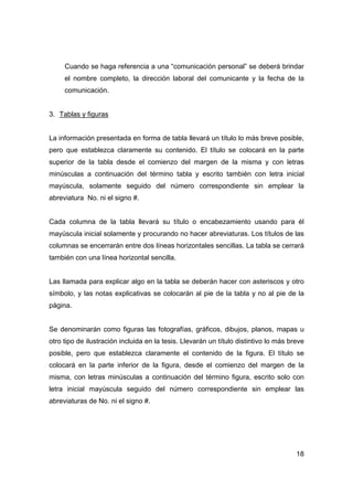 Cuando se haga referencia a una “comunicación personal” se deberá brindar 
el nombre completo, la dirección laboral del comunicante y la fecha de la 
comunicación. 
18 
3. Tablas y figuras 
La información presentada en forma de tabla llevará un título lo más breve posible, 
pero que establezca claramente su contenido. El título se colocará en la parte 
superior de la tabla desde el comienzo del margen de la misma y con letras 
minúsculas a continuación del término tabla y escrito también con letra inicial 
mayúscula, solamente seguido del número correspondiente sin emplear la 
abreviatura No. ni el signo #. 
Cada columna de la tabla llevará su título o encabezamiento usando para él 
mayúscula inicial solamente y procurando no hacer abreviaturas. Los títulos de las 
columnas se encerrarán entre dos líneas horizontales sencillas. La tabla se cerrará 
también con una línea horizontal sencilla. 
Las llamada para explicar algo en la tabla se deberán hacer con asteriscos y otro 
símbolo, y las notas explicativas se colocarán al pie de la tabla y no al pie de la 
página. 
Se denominarán como figuras las fotografías, gráficos, dibujos, planos, mapas u 
otro tipo de ilustración incluida en la tesis. Llevarán un título distintivo lo más breve 
posible, pero que establezca claramente el contenido de la figura. El título se 
colocará en la parte inferior de la figura, desde el comienzo del margen de la 
misma, con letras minúsculas a continuación del término figura, escrito solo con 
letra inicial mayúscula seguido del número correspondiente sin emplear las 
abreviaturas de No. ni el signo #. 
 